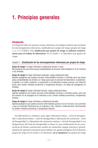 1. Principios generales



Introducción
A lo largo de todo este manual, se hace referencia a los peligros relativos que entrañan
los microorganismos infecciosos, clasiﬁcados por grupos de riesgo (grupos de riesgo
1, 2, 3 y 4 (OMS)). Esta clasiﬁcación por grupos de riesgo se utilizará exclusiva-
mente para el trabajo de laboratorio. En el cuadro 1 se describen esos grupos de
riesgo.

Cuadro 1. Clasiﬁcación de los microorganismos infecciosos por grupos de riesgo
Grupo de riesgo 1 (riesgo individual y poblacional escaso o nulo)
Microorganismos que tienen pocas probabilidades de provocar enfermedades en el ser humano
o los animales.
Grupo de riesgo 2 (riesgo individual moderado, riesgo poblacional bajo)
Agentes patógenos que pueden provocar enfermedades humanas o animales pero que tienen
pocas probabilidades de entrañar un riesgo grave para el personal de laboratorio, la población,
el ganado o el medio ambiente. La exposición en el laboratorio puede provocar una infección
grave, pero existen medidas preventivas y terapéuticas eﬁcaces y el riesgo de propagación es
limitado.
Grupo de riesgo 3 (riesgo individual elevado, riesgo poblacional bajo)
Agentes patógenos que suelen provocar enfermedades humanas o animales graves, pero que
de ordinario no se propagan de un individuo a otro. Existen medidas preventivas y terapéuticas
eﬁcaces.
Grupo de riesgo 4 (riesgo individual y poblacional elevado)
Agentes patógenos que suelen provocar enfermedades graves en el ser humano o los animales
y que se transmiten fácilmente de un individuo a otro, directa o indirectamente. Normalmente
no existen medidas preventivas y terapéuticas eﬁcaces.


   Los laboratorios se clasiﬁcan como sigue: laboratorio básico – nivel de bioseguri-
dad 1; laboratorio básico – nivel de bioseguridad 2; laboratorio de contención – nivel
de bioseguridad 3, y laboratorio de contención máxima – nivel de bioseguridad 4. Las
designaciones del nivel de bioseguridad se basan en una combinación de las carac-
terísticas de diseño, construcción, medios de contención, equipo, prácticas y proced-
imientos de operación necesarios para trabajar con agentes patógenos de los distintos
grupos de riesgo. En el cuadro 2 se relacionan, no se equiparan, los grupos de riesgo


                                             •1•
 