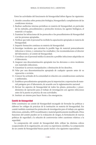 MANUAL DE BIOSEGURIDAD EN EL LABORATORIO



  Entre las actividades del funcionario de bioseguridad deben ﬁgurar las siguientes:
 1. Atender consultas sobre protección biológica, bioseguridad y cumplimiento de las
    condiciones técnicas.
 2. Realizar auditorías internas periódicas en materia de bioseguridad, en particular
    de los métodos, procedimientos y protocolos técnicos, los agentes biológicos, el
    material y el equipo.
 3. Examinar las infracciones de los protocolos o los procedimientos de bioseguridad
    con las personas apropiadas.
 4. Veriﬁcar que todo el personal ha recibido la capacitación apropiada en materia de
    bioseguridad.
 5. Impartir formación continua en materia de bioseguridad.
 6. Investigar incidentes que entrañen la posible fuga de material potencialmente
    infeccioso o tóxico, y comunicar los resultados y las recomendaciones al director
    del laboratorio y al comité de bioseguridad.
 7. Coordinar con el personal médico la atención a posibles infecciones adquiridas en
    el laboratorio.
 8. Asegurar una descontaminación apropiada tras los derrames u otros incidentes
    con materiales infecciosos.
 9. Garantizar la correcta manipulación y eliminación de los desechos.
10. Velar por una descontaminación apropiada de cualquier aparato antes de su
    reparación o revisión.
11. Conocer las actitudes de la comunidad en relación con consideraciones sanitarias
    y ambientales.
12. Establecer procedimientos apropiados para la importación y exportación de mate-
    rial patógeno por el laboratorio, de acuerdo con la reglamentación nacional.
13. Revisar los aspectos de bioseguridad de todos los planes, protocolos y proce-
    dimientos de operación para el trabajo de investigación con agentes infecciosos
    antes de la puesta en práctica de esas actividades.
14. Instituir un sistema para hacer frente a las emergencias.

Comité de bioseguridad
Debe constituirse un comité de bioseguridad encargado de formular las políticas y
elaborar los códigos de prácticas de la institución en materia de bioseguridad. Ese
comité también examinará los protocolos de investigación para el trabajo con agentes
infecciosos, animales, ADN recombinante y material genéticamente modiﬁcado. Otras
funciones del comité pueden ser la evaluación de riesgos, la formulación de nuevas
políticas de seguridad y la solución de controversias sobre cuestiones relativas a la
seguridad.
   La composición del comité de bioseguridad debe reﬂejar las distintas esferas
ocupacionales de la organización, así como su experiencia cientíﬁca. La composición
de un comité de bioseguridad básico puede incluir a los siguientes especialistas:


                                       • 130 •
 