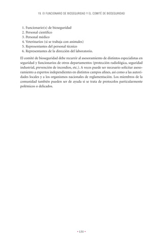 19. EI FUNCIONARIO DE BIOSEGURIDAD Y EL COMITÉ DE BIOSEGURIDAD



 1. Funcionario(s) de bioseguridad
 2. Personal cientíﬁco
 3. Personal médico
 4. Veterinarios (si se trabaja con animales)
 5. Representantes del personal técnico
 6. Representantes de la dirección del laboratorio.
El comité de bioseguridad debe recurrir al asesoramiento de distintos especialistas en
seguridad y funcionarios de otros departamentos (protección radiológica, seguridad
industrial, prevención de incendios, etc.). A veces puede ser necesario solicitar aseso-
ramiento a expertos independientes en distintos campos aﬁnes, así como a las autori-
dades locales y a los organismos nacionales de reglamentación. Los miembros de la
comunidad también pueden ser de ayuda si se trata de protocolos particularmente
polémicos o delicados.




                                        • 131 •
 