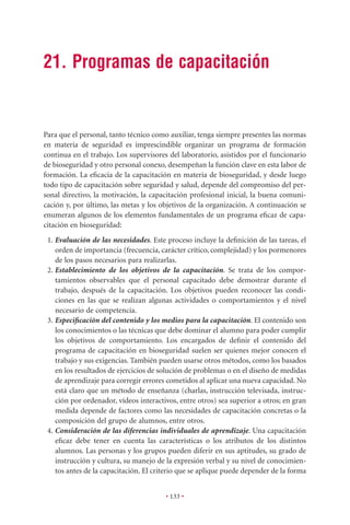 21. Programas de capacitación


Para que el personal, tanto técnico como auxiliar, tenga siempre presentes las normas
en materia de seguridad es imprescindible organizar un programa de formación
continua en el trabajo. Los supervisores del laboratorio, asistidos por el funcionario
de bioseguridad y otro personal conexo, desempeñan la función clave en esta labor de
formación. La eﬁcacia de la capacitación en materia de bioseguridad, y desde luego
todo tipo de capacitación sobre seguridad y salud, depende del compromiso del per-
sonal directivo, la motivación, la capacitación profesional inicial, la buena comuni-
cación y, por último, las metas y los objetivos de la organización. A continuación se
enumeran algunos de los elementos fundamentales de un programa eﬁcaz de capa-
citación en bioseguridad:
 1. Evaluación de las necesidades. Este proceso incluye la deﬁnición de las tareas, el
    orden de importancia (frecuencia, carácter crítico, complejidad) y los pormenores
    de los pasos necesarios para realizarlas.
 2. Establecimiento de los objetivos de la capacitación. Se trata de los compor-
    tamientos observables que el personal capacitado debe demostrar durante el
    trabajo, después de la capacitación. Los objetivos pueden reconocer las condi-
    ciones en las que se realizan algunas actividades o comportamientos y el nivel
    necesario de competencia.
 3. Especiﬁcación del contenido y los medios para la capacitación. El contenido son
    los conocimientos o las técnicas que debe dominar el alumno para poder cumplir
    los objetivos de comportamiento. Los encargados de deﬁnir el contenido del
    programa de capacitación en bioseguridad suelen ser quienes mejor conocen el
    trabajo y sus exigencias. También pueden usarse otros métodos, como los basados
    en los resultados de ejercicios de solución de problemas o en el diseño de medidas
    de aprendizaje para corregir errores cometidos al aplicar una nueva capacidad. No
    está claro que un método de enseñanza (charlas, instrucción televisada, instruc-
    ción por ordenador, vídeos interactivos, entre otros) sea superior a otros; en gran
    medida depende de factores como las necesidades de capacitación concretas o la
    composición del grupo de alumnos, entre otros.
 4. Consideración de las diferencias individuales de aprendizaje. Una capacitación
    eﬁcaz debe tener en cuenta las características o los atributos de los distintos
    alumnos. Las personas y los grupos pueden diferir en sus aptitudes, su grado de
    instrucción y cultura, su manejo de la expresión verbal y su nivel de conocimien-
    tos antes de la capacitación. El criterio que se aplique puede depender de la forma


                                        • 133 •
 