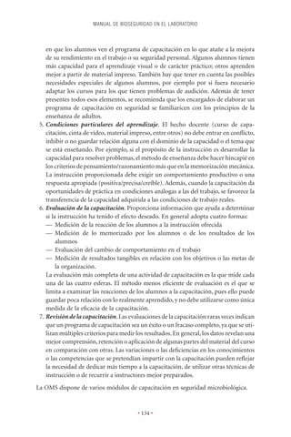 MANUAL DE BIOSEGURIDAD EN EL LABORATORIO



    en que los alumnos ven el programa de capacitación en lo que atañe a la mejora
    de su rendimiento en el trabajo o su seguridad personal. Algunos alumnos tienen
    más capacidad para el aprendizaje visual o de carácter práctico; otros aprenden
    mejor a partir de material impreso. También hay que tener en cuenta las posibles
    necesidades especiales de algunos alumnos, por ejemplo por si fuera necesario
    adaptar los cursos para los que tienen problemas de audición. Además de tener
    presentes todos esos elementos, se recomienda que los encargados de elaborar un
    programa de capacitación en seguridad se familiaricen con los principios de la
    enseñanza de adultos.
 5. Condiciones particulares del aprendizaje. El hecho docente (curso de capa-
    citación, cinta de vídeo, material impreso, entre otros) no debe entrar en conﬂicto,
    inhibir o no guardar relación alguna con el dominio de la capacidad o el tema que
    se está enseñando. Por ejemplo, si el propósito de la instrucción es desarrollar la
    capacidad para resolver problemas, el método de enseñanza debe hacer hincapié en
    los criterios de pensamiento/razonamiento más que en la memorización mecánica.
    La instrucción proporcionada debe exigir un comportamiento productivo o una
    respuesta apropiada (positiva/precisa/creíble). Además, cuando la capacitación da
    oportunidades de práctica en condiciones análogas a las del trabajo, se favorece la
    transferencia de la capacidad adquirida a las condiciones de trabajo reales.
 6. Evaluación de la capacitación. Proporciona información que ayuda a determinar
    si la instrucción ha tenido el efecto deseado. En general adopta cuatro formas:
    — Medición de la reacción de los alumnos a la instrucción ofrecida
    — Medición de lo memorizado por los alumnos o de los resultados de los
         alumnos
    — Evaluación del cambio de comportamiento en el trabajo
    — Medición de resultados tangibles en relación con los objetivos o las metas de
         la organización.
    La evaluación más completa de una actividad de capacitación es la que mide cada
    una de las cuatro esferas. El método menos eﬁciente de evaluación es el que se
    limita a examinar las reacciones de los alumnos a la capacitación, pues ello puede
    guardar poca relación con lo realmente aprendido, y no debe utilizarse como única
    medida de la eﬁcacia de la capacitación.
 7. Revisión de la capacitación. Las evaluaciones de la capacitación raras veces indican
    que un programa de capacitación sea un éxito o un fracaso completo, ya que se uti-
    lizan múltiples criterios para medir los resultados. En general, los datos revelan una
    mejor comprensión, retención o aplicación de algunas partes del material del curso
    en comparación con otras. Las variaciones o las deﬁciencias en los conocimientos
    o las competencias que se pretendían impartir con la capacitación pueden reﬂejar
    la necesidad de dedicar más tiempo a la capacitación, de utilizar otras técnicas de
    instrucción o de recurrir a instructores mejor preparados.
La OMS dispone de varios módulos de capacitación en seguridad microbiológica.


                                         • 134 •
 