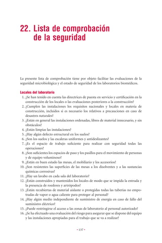 22. Lista de comprobación
    de la seguridad



La presente lista de comprobación tiene por objeto facilitar las evaluaciones de la
seguridad microbiológica y el estado de seguridad de los laboratorios biomédicos.

Locales del laboratorio
 1. ¿Se han tenido en cuenta las directrices de puesta en servicio y certiﬁcación en la
    construcción de los locales o las evaluaciones posteriores a la construcción?
 2. ¿Cumplen las instalaciones los requisitos nacionales y locales en materia de
    construcción, incluidos si es necesario los relativos a precauciones en caso de
    desastres naturales?
 3. ¿Están en general las instalaciones ordenadas, libres de material innecesario, y sin
    obstáculos?
 4. ¿Están limpias las instalaciones?
 5. ¿Hay algún defecto estructural en los suelos?
 6. ¿Son los suelos y las escaleras uniformes y antideslizantes?
 7. ¿Es el espacio de trabajo suﬁciente para realizar con seguridad todas las
    operaciones?
 8. ¿Son suﬁcientes los espacios de paso y los pasillos para el movimiento de personas
    y de equipo voluminoso?
 9. ¿Están en buen estado las mesas, el mobiliario y los accesorios?
10. ¿Son resistentes las superﬁcies de las mesas a los disolventes y a las sustancias
    químicas corrosivas?
11. ¿Hay un lavabo en cada sala del laboratorio?
12. ¿Están construidos y mantenidos los locales de modo que se impida la entrada y
    la presencia de roedores y artrópodos?
13. ¿Están recubiertas de material aislante o protegidas todas las tuberías no empo-
    tradas de vapor o agua caliente para proteger al personal?
14. ¿Hay algún medio independiente de suministro de energía en caso de fallo del
    suministro eléctrico?
15. ¿Puede restringirse el acceso a las zonas de laboratorio al personal autorizado?
16. ¿Se ha efectuado una evaluación del riesgo para asegurar que se dispone del equipo
    y las instalaciones apropiadas para el trabajo que se va a realizar?


                                        • 137 •
 