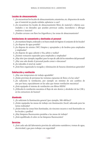 MANUAL DE BIOSEGURIDAD EN EL LABORATORIO




Locales de almacenamiento
 1. ¿Se encuentran los locales de almacenamiento, estanterías, etc. dispuestos de modo
    que el material no pueda resbalar, aplastarse o caer?
 2. ¿Se encuentran los locales de almacenamiento libres de material y objetos acu-
    mulados y no deseados que puedan provocar caídas, incendiarse y albergar
    roedores e insectos?
 3. ¿Pueden cerrarse con llave los frigoríﬁcos y las zonas de almacenamiento?

Instalaciones de saneamiento y destinadas al personal
 1. ¿Se mantiene limpio, ordenado y en buen estado de higiene el conjunto de los locales?
 2. ¿Se dispone de agua potable?
 3. ¿Se dispone de retretes (WC) limpios y apropiados y de lavabos para empleados
    y empleadas?
 4. ¿Se dispone de agua caliente y fría, jabón y toallas?
 5. ¿Existen vestuarios separados para empleados y empleadas?
 6. ¿Hay sitio (por ejemplo, taquillas) para la ropa de calle de los miembros del personal?
 7. ¿Hay una sala donde el personal pueda comer o descansar?
 8. ¿Es tolerable el nivel de ruido?
 9. ¿Está bien organizada la recogida y eliminación de basuras domésticas generales?

Calefacción y ventilación
 1. ¿Hay una temperatura de trabajo agradable?
 2. ¿Están provistas de persianas las ventanas expuestas de lleno a la luz solar?
 3. ¿Es suﬁciente la ventilación, por ejemplo un mínimo de seis cambios de
    aire por hora, especialmente en las salas que tienen ventilación mecánica?
 4. ¿Está equipado el sistema de ventilación con ﬁltros HEPA?
 5. ¿Diﬁculta la ventilación mecánica el ﬂujo de aire dentro y alrededor de las CSB y
    en los extractores de humos?

Alumbrado
 1. ¿Es suﬁciente la iluminación general (por ejemplo, 300–400 lux)?
 2. ¿Están equipadas las mesas de trabajo con iluminación (local) adecuada para las
    tareas realizadas?
 3. ¿Están todas las zonas bien iluminadas, sin rincones oscuros o mal iluminados en
    los locales y pasillos?
 4. ¿Hay lámparas ﬂuorescentes paralelas a las mesas de trabajo?
 5. ¿Está equilibrado el color en las lámparas ﬂuorescentes?

Servicios
 1. ¿Está cada sala del laboratorio provista de suﬁcientes sumideros y tomas de agua,
    electricidad y gas para trabajar con seguridad?



                                          • 138 •
 