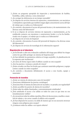 22. LISTA DE COMPROBACIÓN DE LA SEGURIDAD



 2. ¿Existe un programa apropiado de inspección y mantenimiento de fusibles,
    bombillas, cables, tuberías y otros elementos?
 3. ¿Se corrigen las deﬁciencias en un tiempo razonable?
 4. ¿Se dispone de servicios internos de reparación y mantenimiento, con mecánicos
    y trabajadores capacitados que también tengan algún conocimiento acerca del tipo
    de trabajo que se realiza en el laboratorio?
 5. ¿Se controla y documenta el acceso del personal técnico y de mantenimiento a las
    diversas zonas del laboratorio?
 6. Si no se dispone de servicios internos de reparación y mantenimiento, ¿se ha
    establecido contacto con mecánicos y constructores locales y se los ha familia-
    rizado con el equipo y el trabajo que se realiza en el laboratorio?
 7. ¿Se dispone de servicios de limpieza?
 8. ¿Se controla y documenta el acceso del personal de limpieza a las diversas zonas
    del laboratorio?
 9. ¿Se dispone de servicios de tecnología de la información seguros?

Bioprotección en el laboratorio
 1. ¿Se ha llevado a cabo una evaluación cualitativa del riesgo para deﬁnir los riesgos
    contra los que debe proteger un sistema de bioprotección?
 2. ¿Se han deﬁnido los parámetros relativos al riesgo aceptable y la planiﬁcación de
    la respuesta ante incidencias?
 3. ¿Se cierra de forma segura todo el ediﬁcio cuando no está ocupado?
 4. ¿Son las puertas y ventanas a prueba de rotura?
 5. ¿Están cerrados con llave los locales que contienen materiales peligrosos y equipo
    costoso cuando no están ocupados?
 6. ¿Se controla y documenta debidamente el acceso a esos locales, equipo y
    materiales?

Prevención de incendios
 1. ¿Existe un sistema de alarma para casos de incendio?
 2. ¿Funcionan debidamente las puertas cortafuegos?
 3. ¿Funciona bien el sistema de detección de incendios y se prueba con regularidad?
 4. ¿Están accesibles los puntos de alarma de incendios?
 5. ¿Están todas las salidas iluminadas y convenientemente señalizadas?
 6. ¿Está señalizado el acceso a las salidas en todos los casos en que éstas no son
    inmediatamente visibles?
 7. ¿Se encuentran todas las salidas expeditas, libres de decoraciones, muebles o mate-
    rial de trabajo, y sin cerrar cuando el ediﬁcio está ocupado?
 8. ¿Se han dispuesto los accesos a la salida de manera que no sea necesario atravesar
    ninguna zona peligrosa para escapar?
 9. ¿Conducen todas las salidas a un espacio abierto?



                                        • 139 •
 