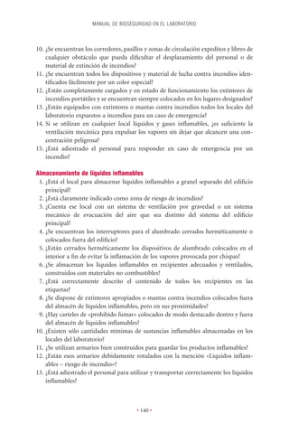MANUAL DE BIOSEGURIDAD EN EL LABORATORIO



10. ¿Se encuentran los corredores, pasillos y zonas de circulación expeditos y libres de
    cualquier obstáculo que pueda diﬁcultar el desplazamiento del personal o de
    material de extinción de incendios?
11. ¿Se encuentran todos los dispositivos y material de lucha contra incendios iden-
    tiﬁcados fácilmente por un color especial?
12. ¿Están completamente cargados y en estado de funcionamiento los extintores de
    incendios portátiles y se encuentran siempre colocados en los lugares designados?
13. ¿Están equipados con extintores o mantas contra incendios todos los locales del
    laboratorio expuestos a incendios para un caso de emergencia?
14. Si se utilizan en cualquier local líquidos y gases inﬂamables, ¿es suﬁciente la
    ventilación mecánica para expulsar los vapores sin dejar que alcancen una con-
    centración peligrosa?
15. ¿Está adiestrado el personal para responder en caso de emergencia por un
    incendio?

Almacenamiento de líquidos inﬂamables
 1. ¿Está el local para almacenar líquidos inﬂamables a granel separado del ediﬁcio
    principal?
 2. ¿Está claramente indicado como zona de riesgo de incendios?
 3. ¿Cuenta ese local con un sistema de ventilación por gravedad o un sistema
    mecánico de evacuación del aire que sea distinto del sistema del ediﬁcio
    principal?
 4. ¿Se encuentran los interruptores para el alumbrado cerrados herméticamente o
    colocados fuera del ediﬁcio?
 5. ¿Están cerrados herméticamente los dispositivos de alumbrado colocados en el
    interior a ﬁn de evitar la inﬂamación de los vapores provocada por chispas?
 6. ¿Se almacenan los líquidos inﬂamables en recipientes adecuados y ventilados,
    construidos con materiales no combustibles?
 7. ¿Está correctamente descrito el contenido de todos los recipientes en las
    etiquetas?
 8. ¿Se dispone de extintores apropiados o mantas contra incendios colocados fuera
    del almacén de líquidos inﬂamables, pero en sus proximidades?
 9. ¿Hay carteles de «prohibido fumar» colocados de modo destacado dentro y fuera
    del almacén de líquidos inﬂamables?
10. ¿Existen sólo cantidades mínimas de sustancias inﬂamables almacenadas en los
    locales del laboratorio?
11. ¿Se utilizan armarios bien construidos para guardar los productos inﬂamables?
12. ¿Están esos armarios debidamente rotulados con la mención «Líquidos inﬂam-
    ables – riesgo de incendio»?
13. ¿Está adiestrado el personal para utilizar y transportar correctamente los líquidos
    inﬂamables?



                                        • 140 •
 