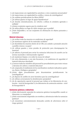 22. LISTA DE COMPROBACIÓN DE LA SEGURIDAD



 4. ¿Se inspeccionan con regularidad las autoclaves y otros recipientes presurizados?
 5. ¿Se inspeccionan con regularidad los cestillos y rotores de centrifugadora?
 6. ¿Se cambian periódicamente los ﬁltros HEPA?
 7. ¿Se utilizan pipetas en lugar de agujas hipodérmicas?
 8. ¿Se desecha sistemáticamente, sin volverla a utilizar, la cristalería agrietada o
    astillada?
 9. ¿Existen recipientes seguros para la cristalería rota?
10. ¿Se utiliza plástico en lugar de vidrio siempre que es posible?
11. ¿Están disponibles y en uso recipientes de eliminación de objetos punzantes y
    cortantes?

Material infeccioso
 1. ¿Se reciben todas las muestras en condiciones de seguridad?
 2. ¿Se mantienen registros de los materiales recibidos?
 3. ¿Se desembalan las muestras dentro de la CSB, con cuidado y prestando atención
    a posibles roturas y escapes?
 4. ¿Se utilizan guantes y otras prendas de protección para desempaquetar las
    muestras?
 5. ¿Se adiestra al personal para enviar las sustancias infecciosas de acuerdo con las
    normas nacionales o internacionales vigentes?
 6. ¿Se mantienen limpias y en orden las mesas de trabajo?
 7. ¿Se retira diariamente, o con más frecuencia, y en condiciones de seguridad, el
    material infeccioso desechado?
 8. ¿Conocen todos los miembros del personal los procedimientos para tratar roturas
    y derrames de cultivos y material infeccioso?
 9. ¿Se comprueba el rendimiento de los esterilizadores mediante indicadores quími-
    cos, físicos y biológicos apropiados?
10. ¿Existe algún procedimiento para descontaminar periódicamente las
    centrifugadoras?
11. ¿Se dispone de cestillos de cierre hermético para las centrifugadoras?
12. ¿Se utilizan correctamente los desinfectantes apropiados?
13. ¿Se da capacitación especial al personal que trabaja en los laboratorios de con-
    tención – nivel de bioseguridad 3 y los laboratorios de contención máxima – nivel
    de bioseguridad 4?

Sustancias químicas y radiactivas
 1. ¿Están efectivamente separadas las sustancias químicas incompatibles cuando se
    almacenan o se manipulan?
 2. ¿Están correctamente etiquetadas con nombres y advertencias todas las sustancias
    químicas?
 3. ¿Se encuentran convenientemente destacados carteles de advertencia sobre el
    riesgo químico?


                                        • 143 •
 