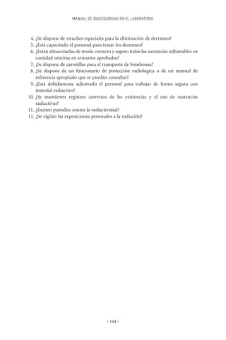 MANUAL DE BIOSEGURIDAD EN EL LABORATORIO



 4. ¿Se dispone de estuches especiales para la eliminación de derrames?
 5. ¿Está capacitado el personal para tratar los derrames?
 6. ¿Están almacenadas de modo correcto y seguro todas las sustancias inﬂamables en
    cantidad mínima en armarios aprobados?
 7. ¿Se dispone de carretillas para el transporte de bombonas?
 8. ¿Se dispone de un funcionario de protección radiológica o de un manual de
    referencia apropiado que se puedan consultar?
 9. ¿Está debidamente adiestrado el personal para trabajar de forma segura con
    material radiactivo?
10. ¿Se mantienen registros correctos de las existencias y el uso de sustancias
    radiactivas?
11. ¿Existen pantallas contra la radiactividad?
12. ¿Se vigilan las exposiciones personales a la radiación?




                                      • 144 •
 