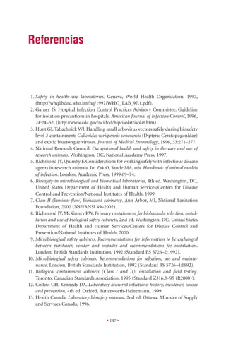 Referencias



 1. Safety in health-care laboratories. Geneva, World Health Organization, 1997,
    (http://whqlibdoc.who.int/hq/1997/WHO_LAB_97.1.pdf).
 2. Garner JS, Hospital Infection Control Practices Advisory Committee. Guideline
    for isolation precautions in hospitals. American Journal of Infection Control, 1996,
    24:24–52, (http://www.cdc.gov/ncidod/hip/isolat/isolat.htm).
 3. Hunt GJ, Tabachnick WJ. Handling small arbovirus vectors safely during biosafety
    level 3 containment: Culicoides variipennis sonorensis (Diptera: Ceratopogonidae)
    and exotic bluetongue viruses. Journal of Medical Entomology, 1996, 33:271–277.
 4. National Research Council. Occupational health and safety in the care and use of
    research animals. Washington, DC, National Academy Press, 1997.
 5. Richmond JY, Quimby F. Considerations for working safely with infectious disease
    agents in research animals. In: Zak O, Sande MA, eds. Handbook of animal models
    of infection. London, Academic Press, 1999:69–74.
 6. Biosafety in microbiological and biomedical laboratories, 4th ed. Washington, DC,
    United States Department of Health and Human Services/Centers for Disease
    Control and Prevention/National Institutes of Health, 1999.
 7. Class II (laminar ﬂow) biohazard cabinetry. Ann Arbor, MI, National Sanitation
    Foundation, 2002 (NSF/ANSI 49–2002).
 8. Richmond JY, McKinney RW. Primary containment for biohazards: selection, instal-
    lation and use of biological safety cabinets, 2nd ed. Washington, DC, United States
    Department of Health and Human Services/Centers for Disease Control and
    Prevention/National Institutes of Health, 2000.
 9. Microbiological safety cabinets. Recommendations for information to be exchanged
    between purchaser, vendor and installer and recommendations for installation.
    London, British Standards Institution, 1992 (Standard BS 5726–2:1992).
10. Microbiological safety cabinets. Recommendations for selection, use and mainte-
    nance. London, British Standards Institution, 1992 (Standard BS 5726–4:1992).
11. Biological containment cabinets (Class I and II): installation and ﬁeld testing.
    Toronto, Canadian Standards Association, 1995 (Standard Z316.3–95 (R2000)).
12. Collins CH, Kennedy DA. Laboratory acquired infections: history, incidence, causes
    and prevention, 4th ed. Oxford, Butterworth-Heinemann, 1999.
13. Health Canada. Laboratory biosafety manual, 2nd ed. Ottawa, Minister of Supply
    and Services Canada, 1996.


                                        • 147 •
 