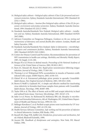 MANUAL DE BIOSEGURIDAD EN EL LABORATORIO



14. Biological safety cabinets – biological safety cabinets (Class I) for personnel and envi-
    ronment protection. Sydney, Standards Australia International, 1994 (Standard AS
    2252.1–1994).
15. Biological safety cabinets – laminar ﬂow biological safety cabinets (Class II) for per-
    sonnel, environment and product protection. Sydney, Standards Australia Interna-
    tional, 1994 (Standard AS 2252.2–1994).
16. Standards Australia/Standards New Zealand. Biological safety cabinets – installa-
    tion and use. Sydney, Standards Australia International, 2000 (Standard AS/NZS
    2647:2000).
17. Advisory Committee on Dangerous Pathogens. Guidance on the use, testing and
    maintenance of laboratory and animal ﬂexible ﬁlm isolators. London, Health and
    Safety Executive, 1990.
18. Standards Australia/Standards New Zealand. Safety in laboratories – microbiologi-
    cal aspects and containment facilities. Sydney, Standards Australia International,
    2002 (Standard AS/NZS 2243.3:2002).
19. Centers for Disease Control and Prevention. Recommendations for prevention of
    HIV transmission in health-care settings. Morbidity and Mortality Weekly Report,
    1987, 36 (Suppl. 2):1S–18S.
20. Bosque PJ et al. Prions in skeletal muscle. Proceedings of the National Academy of
    Sciences of the United States of America, 2002, 99:3812–3817.
21. Bartz JC, Kincaid AE, Bessen RA. Rapid prion neuroinvasion following tongue
    infection. Journal of Virology, 2003, 77:583–591.
22. Thomzig A et al. Widespread PrPSc accumulation in muscles of hamsters orally
    infected with scrapie. EMBO Reports, 2003, 4:530–533.
23. Glatzel M et al. Extraneural pathologic prion protein in sporadic Creutzfeldt-
    Jakob disease. New England Journal of Medicine, 2003, 349:1812–1820.
24. Brown P, Wolff A, Gajdusek DC. A simple and effective method for inactivating
    virus infectivity in formalin-ﬁxed tissue samples from patients with Creutzfeldt-
    Jakob disease. Neurology, 1990, 40:887–890.
25. Taylor DM et al. The effect of formic acid on BSE and scrapie infectivity in ﬁxed
    and unﬁxed brain-tissue. Veterinary Microbiology, 1997, 58:167–174.
26. Safar J et al. Prions. In: Richmond JY, McKinney RW, eds. Biosafety in microbio-
    logical and biomedical laboratories, 4th ed. Washington, DC, United States Depart-
    ment of Health and Human Services, 1999:134–143.
27. Bellinger-Kawahara C et al. Puriﬁed scrapie prions resist inactivation by UV irra-
    diation. Journal of Virology, 1987, 61:159–166.
28. Health Services Advisory Committee. Safe working and the prevention of infection
    in clinical laboratories. London, HSE Books, 1991.
29. Russell AD, Hugo WB, Ayliffe GAJ. Disinfection, preservation and sterilization, 3rd
    ed. Oxford, Blackwell Scientiﬁc, 1999.
30. Ascenzi JM. Handbook of disinfectants and antiseptics. New York, NY, Marcel
    Dekker, 1996.


                                           • 148 •
 