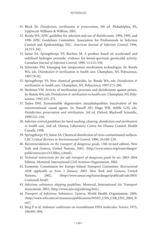 REFERENCIAS



31. Block SS. Disinfection, sterilization & preservation, 5th ed. Philadelphia, PA,
    Lippincott Williams & Wilkins, 2001.
32. Rutala WA. APIC guideline for selection and use of disinfectants. 1994, 1995, and
    1996 APIC Guidelines Committee. Association for Professionals in Infection
    Control and Epidemiology, INC. American Journal of Infection Control, 1996,
    24:313–342.
33. Sattar SA, Springthorpe VS, Rochon M. A product based on accelerated and
    stabilized hydrogen peroxide: evidence for broad-spectrum germicidal activity.
    Canadian Journal of Infection Control, 1998, 13:123–130.
34. Schneider PM. Emerging low temperature sterilization technologies. In: Rutala
    WA, eds. Disinfection & sterilization in health care. Champlain, NY, Polyscience,
    1997:79–92.
35. Springthorpe VS. New chemical germicides. In: Rutala WA, eds. Disinfection &
    sterilization in health care. Champlain, NY, Polyscience, 1997:273–280.
36. Steelman VM. Activity of sterilization processes and disinfectants against prions.
    In: Rutala WA, eds. Disinfection & sterilization in health care. Champlain, NY, Poly-
    science, 1997:255–271.
37. Taylor DM. Transmissible degenerative encephalopathies: inactivation of the
    unconventional causal agents. In: Russell AD, Hugo WB, Ayliffe GAJ, eds.
    Disinfection, preservation and sterilization, 3rd ed. Oxford, Blackwell Scientiﬁc,
    1999:222–236.
38. Infection control guidelines for hand washing, cleaning, disinfection and sterilization
    in health care, 2nd ed. Ottawa, Laboratory Centre for Disease Control, Health
    Canada, 1998.
39. Springthorpe VS, Sattar SA. Chemical disinfection of virus-contaminated surfaces.
    CRC Critical Reviews in Environmental Control, 1990, 20:169–229.
40. Recommendations on the transport of dangerous goods, 13th revised edition, New
    York and Geneva, United Nations, 2003, (http://www.unece.org/trans/danger/
    publi/unrec/rev13/13ﬁles_e.html).
41. Technical instructions for the safe transport of dangerous goods by air, 2003–2004
    Edition. Montreal, International Civil Aviation Organization, 2002.
42. Economic Commission for Europe Inland Transport Committee. Restructured
    ADR applicable as from 1 January 2003. New York and Geneva, United
    Nations,        2002,       (http://www.unece.org/trans/danger/publi/adr/adr2003/
    ContentsE.html).
43. Infectious substances shipping guidelines. Montreal, International Air Transport
    Association, 2003, (http://www.iata.org/ads/issg.htm).
44. Transport of Infectious Substances. Geneva, World Health Organization, 2004,
    (http://www.who.int/csr/resources/publications/WHO_CDS_CSR_LYO_2004_9/
    en/).
45. Berg P et al. Asilomar conference on recombinant DNA molecules. Science, 1975,
    188:991–994.


                                          • 149 •
 