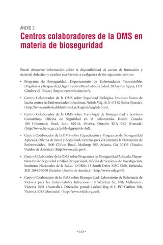 ANEXO 3

Centros colaboradores de la OMS en
materia de bioseguridad

Puede obtenerse información sobre la disponibilidad de cursos de formación y
material didáctico y auxiliar escribiendo a cualquiera de los siguientes centros:
• Programa de Bioseguridad. Departamento de Enfermedades Transmisibles
  (Vigilancia y Respuesta), Organización Mundial de la Salud. 20 Avenue Appia, 1211
  Ginebra 27 (Suiza) (http://www.who.int/csr/).
• Centro Colaborador de la OMS sobre Seguridad Biológica. Instituto Sueco de
  Lucha contra las Enfermedades Infecciosas, Nobels Väg 18, S-171 82 Solna (Suecia).
  (http://www.smittskyddsinstitutet.se/English/english.htm).
• Centro Colaborador de la OMS sobre Tecnología de Bioseguridad y Servicios
  Consultivos, Oﬁcina de Seguridad en el Laboratorio. Health Canada.
  100 Colonnade Road, Loc.: 6201A, Ottawa, Ontario K1A 0K9 (Canadá)
  (http://www.hc-sc.gc.ca/pphb-dgspsp/ols-bsl).
• Centro Colaborador de la OMS sobre Capacitación y Programas de Bioseguridad
  Aplicada. Oﬁcina de Salud y Seguridad, Centros para el Control y la Prevención de
  Enfermedades. 1600 Clifton Road, Mailstop F05, Atlanta, GA 30333 (Estados
  Unidos de América) (http://www.cdc.gov/).
• Centro Colaborador de la OMS sobre Programas de Bioseguridad Aplicada. Depar-
  tamento de Seguridad y Salud Ocupacional, Oﬁcina de Servicios de Investigación,
  Institutos Nacionales de la Salud. 13/3K04 13 South Drive MSC 5760, Bethesda,
  MD 20892-5760 (Estados Unidos de América) (http://www.nih.gov/).
• Centro Colaborador de la OMS sobre Bioseguridad. Laboratorio de Referencia de
  Victoria para las Enfermedades Infecciosas. 10 Wreckyn St., Nth Melbourne,
  Victoria 3051 (Australia). Dirección postal: Locked Bag 815, PO Carlton Sth,
  Victoria 3053 (Australia) (http://www.vidrl.org.au/).




                                       • 153 •
 