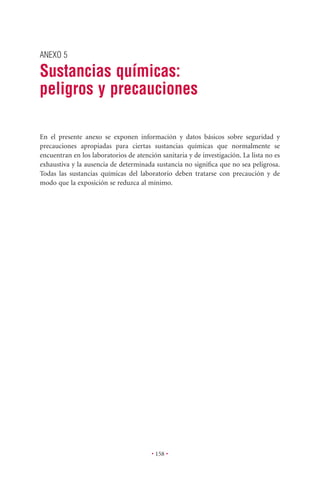 ANEXO 5

Sustancias químicas:
peligros y precauciones

En el presente anexo se exponen información y datos básicos sobre seguridad y
precauciones apropiadas para ciertas sustancias químicas que normalmente se
encuentran en los laboratorios de atención sanitaria y de investigación. La lista no es
exhaustiva y la ausencia de determinada sustancia no signiﬁca que no sea peligrosa.
Todas las sustancias químicas del laboratorio deben tratarse con precaución y de
modo que la exposición se reduzca al mínimo.




                                        • 158 •
 