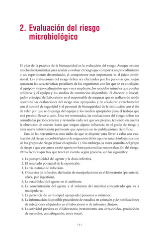 2. Evaluación del riesgo
   microbiológico


El pilar de la práctica de la bioseguridad es la evaluación del riesgo. Aunque existen
muchas herramientas para ayudar a evaluar el riesgo que comporta un procedimiento
o un experimento determinado, el componente más importante es el juicio profe-
sional. Las evaluaciones del riesgo deben ser efectuadas por las personas que mejor
conozcan las características peculiares de los organismos con los que se va a trabajar,
el equipo y los procedimientos que van a emplearse, los modelos animales que pueden
utilizarse y el equipo y los medios de contención disponibles. El director o investi-
gador principal del laboratorio es el responsable de asegurar que se realicen de modo
oportuno las evaluaciones del riesgo más apropiadas y de colaborar estrechamente
con el comité de seguridad y el personal de bioseguridad de la institución con el ﬁn
de velar por que se disponga del equipo y los medios apropiados para el trabajo que
está previsto llevar a cabo. Una vez terminadas, las evaluaciones del riesgo deben ser
consultadas periódicamente y revisadas cada vez que sea preciso, teniendo en cuenta
la obtención de nuevos datos que tengan alguna inﬂuencia en el grado de riesgo y
toda nueva información pertinente que aparezca en las publicaciones cientíﬁcas.
    Una de las herramientas más útiles de que se dispone para llevar a cabo una eva-
luación del riesgo microbiológico es la asignación de los agentes microbiológicos a uno
de los grupos de riesgo (véase el capítulo 1). Sin embargo, la mera consulta del grupo
de riesgo a que pertenece cierto agente no basta para realizar una evaluación del riesgo.
Otros factores que hay que tener en cuenta, según proceda, son los siguientes:
 1. La patogenicidad del agente y la dosis infectiva.
 2. El resultado potencial de la exposición.
 3. La vía natural de infección.
 4. Otras vías de infección, derivadas de manipulaciones en el laboratorio (parenteral,
    aérea, por ingestión).
 5. La estabilidad del agente en el ambiente.
 6. La concentración del agente y el volumen del material concentrado que va a
    manipularse.
 7. La presencia de un huésped apropiado (personas o animales).
 8. La información disponible procedente de estudios en animales y de notiﬁcaciones
    de infecciones adquiridas en el laboratorio o de informes clínicos.
 9. La actividad prevista en el laboratorio (tratamiento con ultrasonidos, producción
    de aerosoles, centrifugación, entre otras).


                                          •7•
 