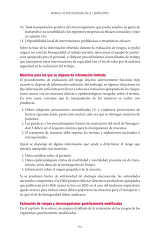 MANUAL DE BIOSEGURIDAD EN EL LABORATORIO



10. Toda manipulación genética del microorganismo que pueda ampliar su gama de
    huéspedes o su sensibilidad a los regímenes terapéuticos eﬁcaces conocidos (véase
    el capítulo 16).
11. Disponibilidad local de intervenciones proﬁlácticas o terapéuticas eﬁcaces.
Sobre la base de la información obtenida durante la evaluación de riesgos, se podrá
asignar un nivel de bioseguridad al trabajo previsto, seleccionar el equipo de protec-
ción apropiado para el personal, y elaborar procedimientos normalizados de trabajo
que incorporen otras intervenciones de seguridad con el ﬁn de velar por la máxima
seguridad en la realización del trabajo.

Muestras para las que se dispone de información limitada
El procedimiento de evaluación del riesgo descrito anteriormente funciona bien
cuando se dispone de información suﬁciente. Sin embargo, en algunas situaciones no
hay información suﬁciente para llevar a cabo una evaluación apropiada de los riesgos,
como ocurre con las muestras clínicas o epidemiológicas recogidas sobre el terreno.
En esos casos, conviene que la manipulación de las muestras se realice con
prudencia.
 1. Deben adoptarse precauciones normalizadas (2) y emplearse protecciones de
    barrera (guantes, batas, protección ocular) cada vez que se obtengan muestras de
    pacientes.
 2. Las prácticas y los procedimientos básicos de contención del nivel de bioseguri-
    dad 2 deben ser el requisito mínimo para la manipulación de muestras.
 3. El transporte de muestras debe respetar las normas y reglamentos nacionales o
    internacionales.
Quizá se disponga de alguna información que ayude a determinar el riesgo que
entraña manipular esas muestras:
 1. Datos médicos sobre el paciente.
 2. Datos epidemiológicos (datos de morbilidad y mortalidad, presunta vía de trans-
    misión, otros datos de la investigación de brotes).
 3. Información sobre el origen geográﬁco de la muestra.
Si se producen brotes de enfermedad de etiología desconocida, las autoridades
nacionales competentes o la OMS pueden elaborar directrices particulares apropiadas
que publicarán en la Web (como se hizo en 2003 en el caso del síndrome respiratorio
agudo severo) para indicar cómo deben prepararse las muestras para el transporte y
en qué nivel de bioseguridad deben analizarse.

Evaluación de riesgos y microorganismos genéticamente modiﬁcados
En el capítulo 16 se ofrece un examen detallado de la evaluación de los riesgos de los
organismos genéticamente modiﬁcados.


                                         •8•
 