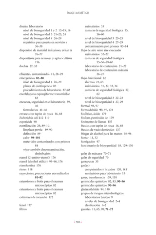 ÍNDICE ALFABÉTICO



diseño, laboratorio                                      animalarios 33
   nivel de bioseguridad 1 y 2 12–15, 16                 cámaras de seguridad biológica 55,
   nivel de bioseguridad 3 21–23, 24                               56–60
   nivel de bioseguridad 4 26–29                         nivel de bioseguridad 3 23–25
   requisitos para puesta en servicio y                  nivel de bioseguridad 4 27–29
             36–38                                       contaminación por priones 83–84
dispersión de material infeccioso, evitar la         ﬂujo de aire véase aire evacuado
             76–77                                       animalarios 32–22
dispositivos para remover y agitar cultivos              cámaras de seguridad biológica
             156                                                   55–56–59–60
duchas 27, 33                                            laboratorio de contención 21–22
                                                         laboratorio de contención máxima
eﬂuentes, contaminados 11, 28–29                                   26–27
emergencias 85–88                                    ﬂujo direccional 22
   nivel de bioseguridad 4 26–29                         alarmas 22, 65
   planes de contingencia 85                             animalarios 31, 32, 33, 34
   procedimientos de laboratorio 87–88                   cámaras de seguridad biológica 57,
encefalopatía espongiforme transmisible                            62
              83                                         nivel de bioseguridad 3 22–23
encuesta, seguridad en el laboratorio 39,                nivel de bioseguridad 4 27, 29
              40                                     formol 93, 97
   formularios 41–46                                 formaldehído 93, 97, 178
envases con tapón de rosca 16, 68                    fosfórico, ácido 179
Escherichia coli k12 110                             fósforo, pentóxido de 179
esporicida 90                                        fotómetro de llamas 157
esterilización 29, 89–101                            frascos con tapón de rosca 16, 68
   limpieza previa 89–90                             frascos de vacío doméstico 157
   deﬁnición 89                                      friegas de alcohol para las manos 95–96
   calor 98–101                                      fumar 11, 32
   materiales contaminados con priones               fumigación 97
              84                                     funcionario de bioseguridad 18, 129–130
   véase también descontaminación,
              desinfección                           gafas de máscara 70–71
etanol (2-amino-etanol) 176                          gafas de seguridad 70
etanol (alcohol etílico) 95–96, 176                  garrapatas 35
etanolamina 176                                      gas(es)
éteres 118                                              comprimidos y licuados 120, 141
excreciones, precauciones normalizadas                  suministros para laboratorio 15
              81–82                                  gases, transferencia 109, 110
extensiones y frotis para el examen                  germicidas químicos 82, 83, 90–96
              microscópico 82                        germicidas químicos 90–96
extensiones y frotis para el examen                  glutaraldehído 94, 180
              microscópico 82                        grupos de riesgos microbiológicos
extintores de incendio 122                              laboratorios básicos 9
                                                        niveles de bioseguridad 2–4
fenol 177                                               clasiﬁcación 1–2
ﬁltros                                               guantes 11, 65, 70, 71–72



                                               • 205 •
 