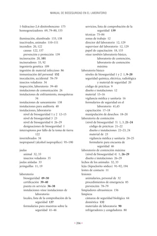 MANUAL DE BIOSEGURIDAD EN EL LABORATORIO



1-hidracino-2,4-dinitrobenceno 175                       servicios, lista de comprobación de la
homogeneizadores 69, 79–80, 155                                     seguridad 139
                                                         técnicas 75–84
iluminación, alumbrado 133, 138                          zonas de trabajo 12
inactivados, animales 110–111                            director del laboratorio 12, 129
incendios 20, 122                                        supervisor del laboratorio 12, 129
   causas 122, 157                                       papel de capacitación 18, 133
   prevención y protección 139                           véase también laboratorio básico,
incineración 20, 101                                                laboratorio de contención,
incineradores 33, 92                                                laboratorio de contención
ingeniería genética 109                                             máxima
ingestión de material infeccioso 86                  laboratorio básico
inmunización del personal 152                            niveles de bioseguridad 1 y 2 1, 9–20
inoculación, accidental 78–79                            seguridad química, eléctrica, radiológica
insectos voladores 34                                               y material de seguridad 20
inspección, laboratorio 39–40                            código de prácticas 9
instalaciones de comunicación 26                         diseño e instalaciones 12
instalaciones de enfriamiento, mosquiteras               material 15–16
             34                                          vigilancia médica y sanitaria 16
instalaciones de saneamiento 138                         formularios de seguridad en el
instalaciones para auditoría 40                                     laboratorio 41,45
instalaciones, laboratorio                               capacitación 17–18
   nivel de bioseguridad 1 y 2 12–15                     manipulación de desechos 18–20
   nivel de bioseguridad 3 23                        laboratorio de contención
   nivel de bioseguridad 4 26–29                         (nivel de bioseguridad 3) 1, 3, 21–24
   designaciones de bioseguridad 1                           código de prácticas 21–22
interruptores por fallo de la toma de tierra                 diseño e instalaciones 22–23, 24
             122                                             material de 23
invertebrados 34                                             vigilancia médica y sanitaria 24–25
isopropanol (alcohol isopropílico) 95–190                    formulario para encuesta de
                                                                    seguridad 46
jaulas                                               laboratorio de contención máxima
    animal 32, 33                                        (nivel de bioseguridad 4) 1, 26–29
    insectos voladores 35                                diseño e instalaciones 26–29
jaulas aisladas 33                                   lechos de los animales 32, 33
jeringuillas 11, 19                                  lejía (hipoclorito sódico) 91–92, 194
                                                     lentes de contacto 11
laboratorio                                          lesiones
   bioseguridad 49–50                                    animalarios, personal de 32
   certiﬁcación 39–40                                    procedimientos de emergencia 85
   puesta en servicio 36–38                              prevención 78–79
   instalaciones véase instalaciones de              limpiadores ultrasónicos 156
              laboratorio                            limpieza
   locales, lista de la comprobación de la               cámaras de seguridad biológica 64
              seguridad 137                              doméstica 132
   formularios para muestras sobre la                    materiales de laboratorio 90
              seguridad 41–46                            refrigeradores y congeladores 80



                                               • 206 •
 
