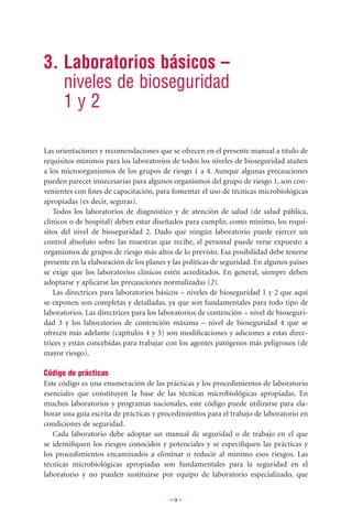 3. Laboratorios básicos –
   niveles de bioseguridad
   1y2

Las orientaciones y recomendaciones que se ofrecen en el presente manual a título de
requisitos mínimos para los laboratorios de todos los niveles de bioseguridad atañen
a los microorganismos de los grupos de riesgo 1 a 4. Aunque algunas precauciones
pueden parecer innecesarias para algunos organismos del grupo de riesgo 1, son con-
venientes con ﬁnes de capacitación, para fomentar el uso de técnicas microbiológicas
apropiadas (es decir, seguras).
   Todos los laboratorios de diagnóstico y de atención de salud (de salud pública,
clínicos o de hospital) deben estar diseñados para cumplir, como mínimo, los requi-
sitos del nivel de bioseguridad 2. Dado que ningún laboratorio puede ejercer un
control absoluto sobre las muestras que recibe, el personal puede verse expuesto a
organismos de grupos de riesgo más altos de lo previsto. Esa posibilidad debe tenerse
presente en la elaboración de los planes y las políticas de seguridad. En algunos países
se exige que los laboratorios clínicos estén acreditados. En general, siempre deben
adoptarse y aplicarse las precauciones normalizadas (2).
   Las directrices para laboratorios básicos – niveles de bioseguridad 1 y 2 que aquí
se exponen son completas y detalladas, ya que son fundamentales para todo tipo de
laboratorios. Las directrices para los laboratorios de contención – nivel de bioseguri-
dad 3 y los laboratorios de contención máxima – nivel de bioseguridad 4 que se
ofrecen más adelante (capítulos 4 y 5) son modiﬁcaciones y adiciones a estas direc-
trices y están concebidas para trabajar con los agentes patógenos más peligrosos (de
mayor riesgo).

Código de prácticas
Este código es una enumeración de las prácticas y los procedimientos de laboratorio
esenciales que constituyen la base de las técnicas microbiológicas apropiadas. En
muchos laboratorios y programas nacionales, este código puede utilizarse para ela-
borar una guía escrita de prácticas y procedimientos para el trabajo de laboratorio en
condiciones de seguridad.
   Cada laboratorio debe adoptar un manual de seguridad o de trabajo en el que
se identiﬁquen los riesgos conocidos y potenciales y se especiﬁquen las prácticas y
los procedimientos encaminados a eliminar o reducir al mínimo esos riesgos. Las
técnicas microbiológicas apropiadas son fundamentales para la seguridad en el
laboratorio y no pueden sustituirse por equipo de laboratorio especializado, que


                                          •9•
 