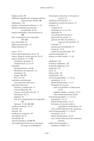 ÍNDICE ALFABÉTICO



limpieza previa 89                                 microscopio, extensiones y frotis para el
lioﬁlizado, ampollas que contengan material                    examen 82
             infeccioso para abrirlas 80           mobiliario de laboratorio 14
lioﬁlizadores 156                                  mosquiteras a prueba de insectos 34
líquidos contaminantes eﬂuentes 11, 28             muestras 75
líquidos corporales, precauciones                    recogida de 81
             normalizadas 81–83                      recipientes de 75, 81, 104
líquidos inﬂamables, almacenamiento de               etiquetado 81
             140                                     con información limitada 8
lista, comprobación de la seguridad                  apertura de los envases 75
             137–144                                 apertura de tubos de muestras y
luces ultravioleta 63                                          muestreo del contenido 82
lugares para descansar 14                            recepción 75
llamas desnudas 63                                   precauciones normalizadas 81
                                                     transporte 75, 81
manos 70–71                                          sistema de envasado triple 103
manos, descontaminación de las 98                  muestras etiquetadas 81
manos, friegas de alcohol para las 95, 98          mujeres en edad fecunda 17, 142
manos, lavado de 11, 72, 90
  animalarios, personal 32                         naftilamina 182
  instalaciones14, 22, 32–33                       N-fenil-a-naftilamina 182
materiales                                         N-fenil-b-naftilamina 182
  laboratorio básico 15–16                         ninhidrina 183
  laboratorios de contención 24                    niños 10
  emergencia 88                                    nítrico, ácido 183
  riesgos 154–157                                  nitrobenceno 184
  lista 142–144                                    nivel de bioseguridad 2 1, 2, 9–20
materiales contaminantes                              animalarios 31–32
  véase materiales infecciosos                        diseño del laboratorio 12–15
materiales infecciosos                                formulario de encuesta
  autoclave y reutilización 19                            sobre la seguridad en el laboratorio
  evitar la dispersión 76                                        43–44
  contacto con la piel y los ojos 77                      vigilancia médica y sanitaria 16–17
  eliminación 20, 23                                      véase también laboratorio básico
  ingestión 86                                     nivel de bioseguridad 3 1, 3, 21–24
  lista de la comprobación de la seguridad            animalarios 3 32–33
             143                                      diseño del laboratorio 22–23
  derrames 11, 86, 103–105                            formulario de encuesta sobre la
mecheros de Bunsen 76–77                                         seguridad en el laboratorio 46
mercurio 181                                          véase también laboratorio de contención
metanol 182                                        nivel de bioseguridad 4 1, 3, 26–29
metilbenceno (tolueno) 197                            animalarios 33–35
mezcladores 69–70                                     diseño del laboratorio 26–29
microbicida 90                                        véase también laboratorio de contención
microincineradoras 68, 69–70                                     máxima
microorganismos infecciosos, véase grupo           niveles de bioseguridad 1
             de riesgos microbiológicos               animalarios (NBSA) 30



                                             • 207 •
 