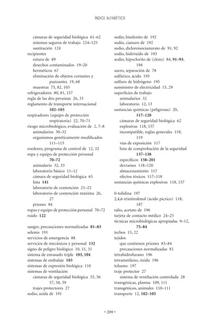 ÍNDICE ALFABÉTICO



    cámaras de seguridad biológica 61–62          sodio, biselenito de 192
    sistemas seguros de trabajo 124–125           sodio, cianuro de 192
    sustitución 124                               sodio, dicloroisocianurato de 91, 92
recipientes                                       sodio, hidróxido de 193
    rotura de 89                                  sodio, hipoclorito de (cloro) 84, 91–93,
    desechos contaminados 19–20                                 194
    herméticos 67                                 suero, separación de 78
    eliminación de objetos cortantes y            sulfúrico, ácido 195
              punzantes 19, 68                    sulfuro de hidrógeno 195
    muestras 75, 82, 103                          suministro de electricidad 15, 29
refrigeradores 80, 81, 157                        superﬁcies de trabajo
regla de las dos personas 26, 33                     animalarios 32
reglamento de transporte internacional               laboratorio 12, 13
              102–103                             sustancias químicas (peligrosas) 20,
respiradores (equipo de protección                              117–120
              respiratoria) 22, 70–71                cámaras de seguridad biológica 62
riesgo microbiológico, evaluación de 2, 7–8          explosivas 118, 157
    animalarios 30–32                                incompatible, reglas generales 118,
    organismos genéticamente modiﬁcados                         119
              111–113                                vías de exposición 117
roedores, programa de control de 12, 32              lista de comprobación de la seguridad
ropa y equipo de protección personal                            137–138
              70–72                                  especíﬁcos 158–201
    animalario 32, 33                                derrames 118–120
    laboratorio básico 11–12                         almacenamiento 117
    cámara de seguridad biológica 65                 efectos tóxicos 117–118
    lista 141                                     sustancias químicas explosivas 118, 157
    laboratorio de contención 21–22
    laboratorio de contención máxima 26,          0-tolidina 197
              27                                  2,4,6-trinitrofenol (ácido pícrico) 118,
    priones 84                                                  187
ropas y equipo de protección personal 70–72       talio, acetato de 196
ruido 122                                         tarjeta de contacto médico 24–25
                                                  técnicas microbiológicas apropiadas 9–12,
sangre, precauciones normalizadas 81–83                         75–84
selenio 191                                       techos 13, 22
servicios de emergencia 88                        tejidos
servicios de mecánicos y personal 132                 que contienen priones 83–84
signo de peligro biológico 10, 11, 31                 precauciones normalizadas 81
sistema de envasado triple 103, 104               tetrahidrofurano 196
sistemas de embalaje 103                          tetrametileno, óxido 196
sistemas de expresión biológica 110               tolueno 197
sistemas de ventilación                           traje protector 27
    cámaras de seguridad biológica 55, 56             sistema de ventilación controlada 28
              57, 58, 59                          transgénicas, plantas 109, 111
    trajes protectores 27                         transgénicos, animales 110–111
sodio, azida de 191                               transporte 12, 102–105



                                            • 209 •
 