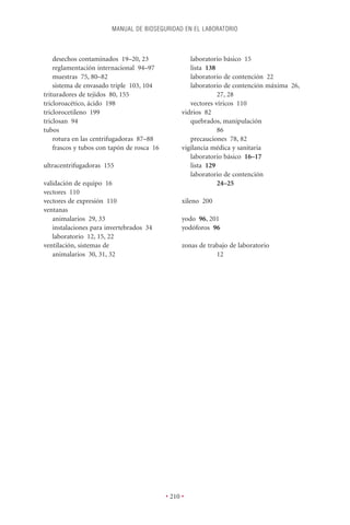 MANUAL DE BIOSEGURIDAD EN EL LABORATORIO



    desechos contaminados 19–20, 23                  laboratorio básico 15
    reglamentación internacional 94–97               lista 138
    muestras 75, 80–82                               laboratorio de contención 22
    sistema de envasado triple 103, 104              laboratorio de contención máxima 26,
trituradores de tejidos 80, 155                                27, 28
tricloroacético, ácido 198                           vectores víricos 110
triclorocetileno 199                              vidrios 82
triclosan 94                                         quebrados, manipulación
tubos                                                          86
    rotura en las centrifugadoras 87–88              precauciones 78, 82
    frascos y tubos con tapón de rosca 16         vigilancia médica y sanitaria
                                                     laboratorio básico 16–17
ultracentrifugadoras 155                             lista 129
                                                     laboratorio de contención
validación de equipo 16                                        24–25
vectores 110
vectores de expresión 110                         xileno 200
ventanas
   animalarios 29, 33                             yodo 96, 201
   instalaciones para invertebrados 34            yodóforos 96
   laboratorio 12, 15, 22
ventilación, sistemas de                          zonas de trabajo de laboratorio
   animalarios 30, 31, 32                                     12




                                            • 210 •
 