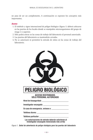 MANUAL DE BIOSEGURIDAD EN EL LABORATORIO



no pasa de ser un complemento. A continuación se exponen los conceptos más
importantes.

Acceso
 1. El símbolo y signo internacional de peligro biológico (ﬁgura 1) deberá colocarse
    en las puertas de los locales donde se manipulen microorganismos del grupo de
    riesgo 2 o superior.
 2. Sólo podrá entrar en las zonas de trabajo del laboratorio el personal autorizado.
 3. Las puertas del laboratorio se mantendrán cerradas.
 4. No se autorizará ni permitirá la entrada de niños en las zonas de trabajo del
    laboratorio.




                 PELIGRO BIOLÓGICO
                             ACCESO RESTRINGIDO.
                          SÓLO PERSONAL AUTORIZADO
               Nivel de bioseguridad: ___________________________

               Investigador encargado: __________________________

               En caso de emergencia, avísese a: __________________
               Teléfono diurno: _________________________________

               Teléfono particular: ______________________________
                 Las autorizaciones de entrada deberán solicitarse al
                   investigador encargado mencionado más arriba
Figura 1. Señal de advertencia de peligro biológico para las puertas del laboratorio


                                           • 10 •
 