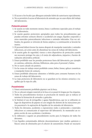 3. LABORATORIOS BÁSICOS – NIVELES DE BIOSEGURIDAD 1 Y 2



 5. El acceso a los locales que alberguen animales habrá de autorizarse especialmente.
 6. No se permitirá el acceso al laboratorio de animales que no sean objeto del trabajo
    del laboratorio.

Protección personal
 1. Se usarán en todo momento monos, batas o uniformes especiales para el trabajo
    en el laboratorio.
 2. Se usarán guantes protectores apropiados para todos los procedimientos que
    puedan entrañar contacto directo o accidental con sangre, líquidos corporales y
    otros materiales potencialmente infecciosos o animales infectados. Una vez uti-
    lizados, los guantes se retirarán de forma aséptica y a continuación se lavarán las
    manos.
 3. El personal deberá lavarse las manos después de manipular materiales y animales
    infecciosos, así como antes de abandonar las zonas de trabajo del laboratorio.
 4. Se usarán gafas de seguridad, viseras u otros dispositivos de protección cuando
    sea necesario proteger los ojos y el rostro de salpicaduras, impactos y fuentes de
    radiación ultravioleta artiﬁcial.
 5. Estará prohibido usar las prendas protectoras fuera del laboratorio, por ejemplo
    en cantinas, cafeterías, oﬁcinas, bibliotecas, salas para el personal y baños.
 6. No se usará calzado sin puntera.
 7. En las zonas de trabajo estará prohibido comer, beber, fumar, aplicar cosméticos
    o manipular lentes de contacto.
 8. Estará prohibido almacenar alimentos o bebidas para consumo humano en las
    zonas de trabajo del laboratorio.
 9. La ropa protectora de laboratorio no se guardará en los mismos armarios o ta-
    quillas que la ropa de calle.

Procedimientos
 1. Estará estrictamente prohibido pipetear con la boca.
 2. No se colocará ningún material en la boca ni se pasará la lengua por las etiquetas.
 3. Todos los procedimientos técnicos se practicarán de manera que se reduzca al
    mínimo la formación de aerosoles y gotículas.
 4. Se limitará el uso de jeringuillas y agujas hipodérmicas, que no se utilizarán en
    lugar de dispositivos de pipeteo ni con ningún ﬁn distinto de las inyecciones por
    vía parenteral o la aspiración de líquidos de los animales de laboratorio.
 5. Todos los derrames, accidentes y exposiciones reales o potenciales a materiales
    infecciosos se comunicarán al supervisor del laboratorio. Se mantendrá un re-
    gistro escrito de esos accidentes e incidentes.
 6. Se elaborará y seguirá un procedimiento escrito para la limpieza de todos los
    derrames.
 7. Los líquidos contaminados deberán descontaminarse (por medios químicos o
    físicos) antes de eliminarlos por el colector de saneamiento. Puede ser necesario


                                          • 11 •
 