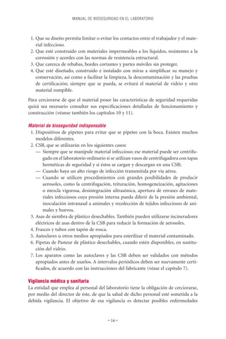 MANUAL DE BIOSEGURIDAD EN EL LABORATORIO



 1. Que su diseño permita limitar o evitar los contactos entre el trabajador y el mate-
    rial infeccioso.
 2. Que esté construido con materiales impermeables a los líquidos, resistentes a la
    corrosión y acordes con las normas de resistencia estructural.
 3. Que carezca de rebabas, bordes cortantes y partes móviles sin proteger.
 4. Que esté diseñado, construido e instalado con miras a simpliﬁcar su manejo y
    conservación, así como a facilitar la limpieza, la descontaminación y las pruebas
    de certiﬁcación; siempre que se pueda, se evitará el material de vidrio y otro
    material rompible.
Para cerciorarse de que el material posee las características de seguridad requeridas
quizá sea necesario consultar sus especiﬁcaciones detalladas de funcionamiento y
construcción (véanse también los capítulos 10 y 11).

Material de bioseguridad indispensable
 1. Dispositivos de pipeteo para evitar que se pipetee con la boca. Existen muchos
    modelos diferentes.
 2. CSB, que se utilizarán en los siguientes casos:
    — Siempre que se manipule material infeccioso; ese material puede ser centrifu-
        gado en el laboratorio ordinario si se utilizan vasos de centrifugadora con tapas
        herméticas de seguridad y si éstos se cargan y descargan en una CSB;
    — Cuando haya un alto riesgo de infección transmitida por vía aérea.
    — Cuando se utilicen procedimientos con grandes posibilidades de producir
        aerosoles, como la centrifugación, trituración, homogeneización, agitaciones
        o mezcla vigorosa, desintegración ultrasónica, apertura de envases de mate-
        riales infecciosos cuya presión interna pueda diferir de la presión ambiental,
        inoculación intranasal a animales y recolección de tejidos infecciosos de ani-
        males y huevos.
 3. Asas de siembra de plástico desechables. También pueden utilizarse incineradores
    eléctricos de asas dentro de la CSB para reducir la formación de aerosoles.
 4. Frascos y tubos con tapón de rosca.
 5. Autoclaves u otros medios apropiados para esterilizar el material contaminado.
 6. Pipetas de Pasteur de plástico desechables, cuando estén disponibles, en sustitu-
    ción del vidrio.
 7. Los aparatos como las autoclaves y las CSB deben ser validados con métodos
    apropiados antes de usarlos. A intervalos periódicos deben ser nuevamente certi-
    ﬁcados, de acuerdo con las instrucciones del fabricante (véase el capítulo 7).

Vigilancia médica y sanitaria
La entidad que emplea al personal del laboratorio tiene la obligación de cerciorarse,
por medio del director de éste, de que la salud de dicho personal esté sometida a la
debida vigilancia. El objetivo de esa vigilancia es detectar posibles enfermedades


                                         • 16 •
 