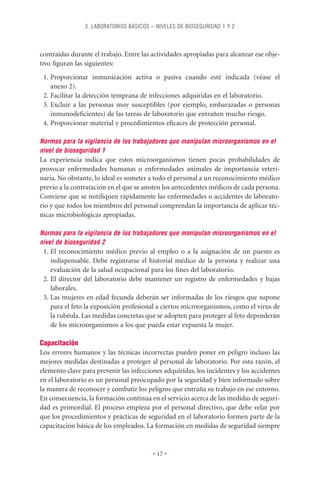 3. LABORATORIOS BÁSICOS – NIVELES DE BIOSEGURIDAD 1 Y 2



contraídas durante el trabajo. Entre las actividades apropiadas para alcanzar ese obje-
tivo ﬁguran las siguientes:
 1. Proporcionar inmunización activa o pasiva cuando esté indicada (véase el
    anexo 2).
 2. Facilitar la detección temprana de infecciones adquiridas en el laboratorio.
 3. Excluir a las personas muy susceptibles (por ejemplo, embarazadas o personas
    inmunodeﬁcientes) de las tareas de laboratorio que entrañen mucho riesgo.
 4. Proporcionar material y procedimientos eﬁcaces de protección personal.

Normas para la vigilancia de los trabajadores que manipulan microorganismos en el
nivel de bioseguridad 1
La experiencia indica que estos microorganismos tienen pocas probabilidades de
provocar enfermedades humanas o enfermedades animales de importancia veteri-
naria. No obstante, lo ideal es someter a todo el personal a un reconocimiento médico
previo a la contratación en el que se anoten los antecedentes médicos de cada persona.
Conviene que se notiﬁquen rápidamente las enfermedades o accidentes de laborato-
rio y que todos los miembros del personal comprendan la importancia de aplicar téc-
nicas microbiológicas apropiadas.

Normas para la vigilancia de los trabajadores que manipulan microorganismos en el
nivel de bioseguridad 2
 1. El reconocimiento médico previo al empleo o a la asignación de un puesto es
    indispensable. Debe registrarse el historial médico de la persona y realizar una
    evaluación de la salud ocupacional para los ﬁnes del laboratorio.
 2. El director del laboratorio debe mantener un registro de enfermedades y bajas
    laborales.
 3. Las mujeres en edad fecunda deberán ser informadas de los riesgos que supone
    para el feto la exposición profesional a ciertos microorganismos, como el virus de
    la rubéola. Las medidas concretas que se adopten para proteger al feto dependerán
    de los microorganismos a los que pueda estar expuesta la mujer.

Capacitación
Los errores humanos y las técnicas incorrectas pueden poner en peligro incluso las
mejores medidas destinadas a proteger al personal de laboratorio. Por esta razón, el
elemento clave para prevenir las infecciones adquiridas, los incidentes y los accidentes
en el laboratorio es un personal preocupado por la seguridad y bien informado sobre
la manera de reconocer y combatir los peligros que entraña su trabajo en ese entorno.
En consecuencia, la formación continua en el servicio acerca de las medidas de seguri-
dad es primordial. El proceso empieza por el personal directivo, que debe velar por
que los procedimientos y prácticas de seguridad en el laboratorio formen parte de la
capacitación básica de los empleados. La formación en medidas de seguridad siempre


                                         • 17 •
 