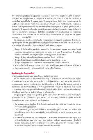 MANUAL DE BIOSEGURIDAD EN EL LABORATORIO



debe estar integrada en la capacitación inicial de los nuevos empleados. Deben ponerse
a disposición del personal el código de prácticas y las directrices locales, incluido el
manual de seguridad o de operaciones. Se adoptarán medidas para garantizar que los
empleados hayan leído y comprendido las directrices, como pueden ser las páginas de
ﬁrmas. Los supervisores del laboratorio deben desempeñar el papel principal en la
formación de sus subordinados inmediatos acerca de las técnicas correctas de labora-
torio. El funcionario encargado de la bioseguridad puede colaborar en esa formación
y contribuir a la elaboración de materiales y documentos de capacitación (véase
también el capítulo 21).
   La capacitación del personal debe comprender siempre la enseñanza de métodos
seguros para utilizar procedimientos peligrosos que habitualmente afectan a todo el
personal de laboratorio y que entrañan los siguientes riesgos:
 1. Riesgo de inhalación (es decir, formación de aerosoles): uso de asas, siembra de
    placas de agar, pipeteo, preparación de frotis, apertura de recipientes de cultivo,
    toma de muestras de sangre/suero, centrifugación, entre otros.
 2. Riesgo de ingestión al manipular muestras, frotis y cultivos.
 3. Riesgo de inoculación cutánea al emplear jeringuillas y agujas.
 4. Riesgo de mordeduras y arañazos en la manipulación de animales.
 5. Manipulación de sangre y otros materiales patológicos potencialmente peligrosos.
 6. Descontaminación y eliminación de material infeccioso.

Manipulación de desechos
Se considera desecho todo aquello que debe descartarse.
    En los laboratorios, la descontaminación y la eliminación de desechos son opera-
ciones estrechamente relacionadas. En el trabajo cotidiano, son pocos los materiales
contaminados que es preciso retirar del laboratorio o destruir. La mayor parte de la
cristalería, los instrumentos y la ropa del laboratorio vuelve a utilizarse o se recicla.
El principio básico es que todo el material infeccioso ha de ser descontaminado, este-
rilizado en autoclave o incinerado en el laboratorio.
    Las principales preguntas que hay que hacerse antes de eliminar cualquier objeto
o material de un laboratorio que trabaja con microorganismos o tejidos animales
potencialmente infecciosos son las siguientes:
 1. ¿Se han descontaminado o desinfectado realmente los objetos o el material por un
    procedimiento aprobado?
 2. De lo contrario, ¿se han embalado con un método aprobado para ser incinerados
    inmediatamente in situ o transferidos a otro laboratorio que tenga capacidad para
    incinerar?
 3. ¿Entraña la eliminación de los objetos o materiales descontaminados algún otro
    peligro, biológico o de otra clase, para quienes realizan las operaciones de elimi-
    nación inmediata o para quienes puedan entrar en contacto con los objetos o
    materiales desechados fuera del recinto del laboratorio?


                                          • 18 •
 