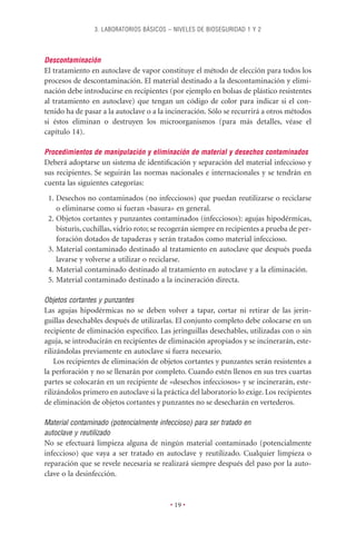 3. LABORATORIOS BÁSICOS – NIVELES DE BIOSEGURIDAD 1 Y 2



Descontaminación
El tratamiento en autoclave de vapor constituye el método de elección para todos los
procesos de descontaminación. El material destinado a la descontaminación y elimi-
nación debe introducirse en recipientes (por ejemplo en bolsas de plástico resistentes
al tratamiento en autoclave) que tengan un código de color para indicar si el con-
tenido ha de pasar a la autoclave o a la incineración. Sólo se recurrirá a otros métodos
si éstos eliminan o destruyen los microorganismos (para más detalles, véase el
capítulo 14).

Procedimientos de manipulación y eliminación de material y desechos contaminados
Deberá adoptarse un sistema de identiﬁcación y separación del material infeccioso y
sus recipientes. Se seguirán las normas nacionales e internacionales y se tendrán en
cuenta las siguientes categorías:
 1. Desechos no contaminados (no infecciosos) que puedan reutilizarse o reciclarse
    o eliminarse como si fueran «basura» en general.
 2. Objetos cortantes y punzantes contaminados (infecciosos): agujas hipodérmicas,
    bisturís, cuchillas, vidrio roto; se recogerán siempre en recipientes a prueba de per-
    foración dotados de tapaderas y serán tratados como material infeccioso.
 3. Material contaminado destinado al tratamiento en autoclave que después pueda
    lavarse y volverse a utilizar o reciclarse.
 4. Material contaminado destinado al tratamiento en autoclave y a la eliminación.
 5. Material contaminado destinado a la incineración directa.

Objetos cortantes y punzantes
Las agujas hipodérmicas no se deben volver a tapar, cortar ni retirar de las jerin-
guillas desechables después de utilizarlas. El conjunto completo debe colocarse en un
recipiente de eliminación especíﬁco. Las jeringuillas desechables, utilizadas con o sin
aguja, se introducirán en recipientes de eliminación apropiados y se incinerarán, este-
rilizándolas previamente en autoclave si fuera necesario.
    Los recipientes de eliminación de objetos cortantes y punzantes serán resistentes a
la perforación y no se llenarán por completo. Cuando estén llenos en sus tres cuartas
partes se colocarán en un recipiente de «desechos infecciosos» y se incinerarán, este-
rilizándolos primero en autoclave si la práctica del laboratorio lo exige. Los recipientes
de eliminación de objetos cortantes y punzantes no se desecharán en vertederos.

Material contaminado (potencialmente infeccioso) para ser tratado en
autoclave y reutilizado
No se efectuará limpieza alguna de ningún material contaminado (potencialmente
infeccioso) que vaya a ser tratado en autoclave y reutilizado. Cualquier limpieza o
reparación que se revele necesaria se realizará siempre después del paso por la auto-
clave o la desinfección.


                                          • 19 •
 