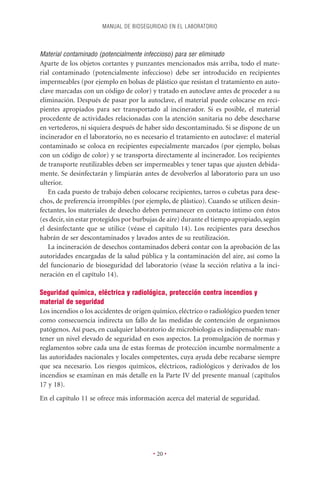 MANUAL DE BIOSEGURIDAD EN EL LABORATORIO



Material contaminado (potencialmente infeccioso) para ser eliminado
Aparte de los objetos cortantes y punzantes mencionados más arriba, todo el mate-
rial contaminado (potencialmente infeccioso) debe ser introducido en recipientes
impermeables (por ejemplo en bolsas de plástico que resistan el tratamiento en auto-
clave marcadas con un código de color) y tratado en autoclave antes de proceder a su
eliminación. Después de pasar por la autoclave, el material puede colocarse en reci-
pientes apropiados para ser transportado al incinerador. Si es posible, el material
procedente de actividades relacionadas con la atención sanitaria no debe desecharse
en vertederos, ni siquiera después de haber sido descontaminado. Si se dispone de un
incinerador en el laboratorio, no es necesario el tratamiento en autoclave: el material
contaminado se coloca en recipientes especialmente marcados (por ejemplo, bolsas
con un código de color) y se transporta directamente al incinerador. Los recipientes
de transporte reutilizables deben ser impermeables y tener tapas que ajusten debida-
mente. Se desinfectarán y limpiarán antes de devolverlos al laboratorio para un uso
ulterior.
   En cada puesto de trabajo deben colocarse recipientes, tarros o cubetas para dese-
chos, de preferencia irrompibles (por ejemplo, de plástico). Cuando se utilicen desin-
fectantes, los materiales de desecho deben permanecer en contacto íntimo con éstos
(es decir, sin estar protegidos por burbujas de aire) durante el tiempo apropiado, según
el desinfectante que se utilice (véase el capítulo 14). Los recipientes para desechos
habrán de ser descontaminados y lavados antes de su reutilización.
   La incineración de desechos contaminados deberá contar con la aprobación de las
autoridades encargadas de la salud pública y la contaminación del aire, así como la
del funcionario de bioseguridad del laboratorio (véase la sección relativa a la inci-
neración en el capítulo 14).

Seguridad química, eléctrica y radiológica, protección contra incendios y
material de seguridad
Los incendios o los accidentes de origen químico, eléctrico o radiológico pueden tener
como consecuencia indirecta un fallo de las medidas de contención de organismos
patógenos. Así pues, en cualquier laboratorio de microbiología es indispensable man-
tener un nivel elevado de seguridad en esos aspectos. La promulgación de normas y
reglamentos sobre cada una de estas formas de protección incumbe normalmente a
las autoridades nacionales y locales competentes, cuya ayuda debe recabarse siempre
que sea necesario. Los riesgos químicos, eléctricos, radiológicos y derivados de los
incendios se examinan en más detalle en la Parte IV del presente manual (capítulos
17 y 18).
En el capítulo 11 se ofrece más información acerca del material de seguridad.




                                         • 20 •
 