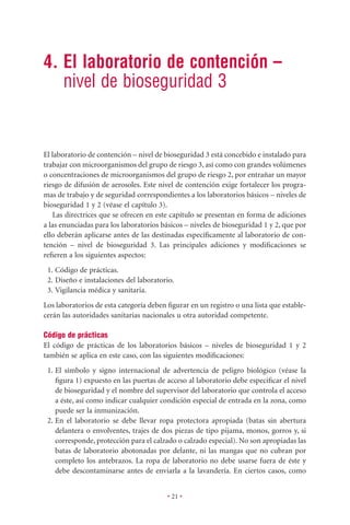 4. El laboratorio de contención –
   nivel de bioseguridad 3


El laboratorio de contención – nivel de bioseguridad 3 está concebido e instalado para
trabajar con microorganismos del grupo de riesgo 3, así como con grandes volúmenes
o concentraciones de microorganismos del grupo de riesgo 2, por entrañar un mayor
riesgo de difusión de aerosoles. Este nivel de contención exige fortalecer los progra-
mas de trabajo y de seguridad correspondientes a los laboratorios básicos – niveles de
bioseguridad 1 y 2 (véase el capítulo 3).
   Las directrices que se ofrecen en este capítulo se presentan en forma de adiciones
a las enunciadas para los laboratorios básicos – niveles de bioseguridad 1 y 2, que por
ello deberán aplicarse antes de las destinadas especíﬁcamente al laboratorio de con-
tención – nivel de bioseguridad 3. Las principales adiciones y modiﬁcaciones se
reﬁeren a los siguientes aspectos:
 1. Código de prácticas.
 2. Diseño e instalaciones del laboratorio.
 3. Vigilancia médica y sanitaria.
Los laboratorios de esta categoría deben ﬁgurar en un registro o una lista que estable-
cerán las autoridades sanitarias nacionales u otra autoridad competente.

Código de prácticas
El código de prácticas de los laboratorios básicos – niveles de bioseguridad 1 y 2
también se aplica en este caso, con las siguientes modiﬁcaciones:
 1. El símbolo y signo internacional de advertencia de peligro biológico (véase la
    ﬁgura 1) expuesto en las puertas de acceso al laboratorio debe especiﬁcar el nivel
    de bioseguridad y el nombre del supervisor del laboratorio que controla el acceso
    a éste, así como indicar cualquier condición especial de entrada en la zona, como
    puede ser la inmunización.
 2. En el laboratorio se debe llevar ropa protectora apropiada (batas sin abertura
    delantera o envolventes, trajes de dos piezas de tipo pijama, monos, gorros y, si
    corresponde, protección para el calzado o calzado especial). No son apropiadas las
    batas de laboratorio abotonadas por delante, ni las mangas que no cubran por
    completo los antebrazos. La ropa de laboratorio no debe usarse fuera de éste y
    debe descontaminarse antes de enviarla a la lavandería. En ciertos casos, como


                                         • 21 •
 