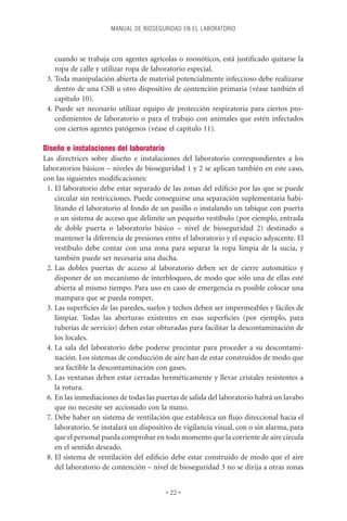 MANUAL DE BIOSEGURIDAD EN EL LABORATORIO



    cuando se trabaja con agentes agrícolas o zoonóticos, está justiﬁcado quitarse la
    ropa de calle y utilizar ropa de laboratorio especial.
 3. Toda manipulación abierta de material potencialmente infeccioso debe realizarse
    dentro de una CSB u otro dispositivo de contención primaria (véase también el
    capítulo 10).
 4. Puede ser necesario utilizar equipo de protección respiratoria para ciertos pro-
    cedimientos de laboratorio o para el trabajo con animales que estén infectados
    con ciertos agentes patógenos (véase el capítulo 11).

Diseño e instalaciones del laboratorio
Las directrices sobre diseño e instalaciones del laboratorio correspondientes a los
laboratorios básicos – niveles de bioseguridad 1 y 2 se aplican también en este caso,
con las siguientes modiﬁcaciones:
  1. El laboratorio debe estar separado de las zonas del ediﬁcio por las que se puede
     circular sin restricciones. Puede conseguirse una separación suplementaria habi-
     litando el laboratorio al fondo de un pasillo o instalando un tabique con puerta
     o un sistema de acceso que delimite un pequeño vestíbulo (por ejemplo, entrada
     de doble puerta o laboratorio básico – nivel de bioseguridad 2) destinado a
     mantener la diferencia de presiones entre el laboratorio y el espacio adyacente. El
     vestíbulo debe contar con una zona para separar la ropa limpia de la sucia, y
     también puede ser necesaria una ducha.
  2. Las dobles puertas de acceso al laboratorio deben ser de cierre automático y
     disponer de un mecanismo de interbloqueo, de modo que sólo una de ellas esté
     abierta al mismo tiempo. Para uso en caso de emergencia es posible colocar una
     mampara que se pueda romper.
  3. Las superﬁcies de las paredes, suelos y techos deben ser impermeables y fáciles de
     limpiar. Todas las aberturas existentes en esas superﬁcies (por ejemplo, para
     tuberías de servicio) deben estar obturadas para facilitar la descontaminación de
     los locales.
  4. La sala del laboratorio debe poderse precintar para proceder a su descontami-
     nación. Los sistemas de conducción de aire han de estar construidos de modo que
     sea factible la descontaminación con gases.
  5. Las ventanas deben estar cerradas herméticamente y llevar cristales resistentes a
     la rotura.
  6. En las inmediaciones de todas las puertas de salida del laboratorio habrá un lavabo
     que no necesite ser accionado con la mano.
  7. Debe haber un sistema de ventilación que establezca un ﬂujo direccional hacia el
     laboratorio. Se instalará un dispositivo de vigilancia visual, con o sin alarma, para
     que el personal pueda comprobar en todo momento que la corriente de aire circula
     en el sentido deseado.
  8. El sistema de ventilación del ediﬁcio debe estar construido de modo que el aire
     del laboratorio de contención – nivel de bioseguridad 3 no se dirija a otras zonas


                                          • 22 •
 