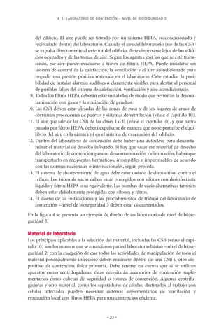 4. EI LABORATORIO DE CONTENCIÓN – NIVEL DE BIOSEGURIDAD 3



    del ediﬁcio. El aire puede ser ﬁltrado por un sistema HEPA, reacondicionado y
    recirculado dentro del laboratorio. Cuando el aire del laboratorio (no de las CSB)
    se expulsa directamente al exterior del ediﬁcio, debe dispersarse lejos de los ediﬁ-
    cios ocupados y de las tomas de aire. Según los agentes con los que se esté traba-
    jando, ese aire puede evacuarse a través de ﬁltros HEPA. Puede instalarse un
    sistema de control de la calefacción, la ventilación y el aire acondicionado para
    impedir una presión positiva sostenida en el laboratorio. Cabe estudiar la posi-
    bilidad de instalar alarmas audibles o claramente visibles para alertar al personal
    de posibles fallos del sistema de calefacción, ventilación y aire acondicionado.
 9. Todos los ﬁltros HEPA deberán estar instalados de modo que permitan la descon-
    taminación con gases y la realización de pruebas.
10. Las CSB deben estar alejadas de las zonas de paso y de los lugares de cruce de
    corrientes procedentes de puertas y sistemas de ventilación (véase el capítulo 10).
11. El aire que sale de las CSB de las clases I o II (véase el capítulo 10), y que habrá
    pasado por ﬁltros HEPA, deberá expulsarse de manera que no se perturbe el equi-
    librio del aire en la cámara ni en el sistema de evacuación del ediﬁcio.
12. Dentro del laboratorio de contención debe haber una autoclave para desconta-
    minar el material de desecho infectado. Si hay que sacar ese material de desecho
    del laboratorio de contención para su descontaminación y eliminación, habrá que
    transportarlo en recipientes herméticos, irrompibles e impermeables de acuerdo
    con las normas nacionales o internacionales, según proceda.
13. El sistema de abastecimiento de agua debe estar dotado de dispositivos contra el
    reﬂujo. Los tubos de vacío deben estar protegidos con sifones con desinfectante
    líquido y ﬁltros HEPA o su equivalente. Las bombas de vacío alternativas también
    deben estar debidamente protegidas con sifones y ﬁltros.
14. El diseño de las instalaciones y los procedimientos de trabajo del laboratorio de
    contención – nivel de bioseguridad 3 deben estar documentados.
En la ﬁgura 4 se presenta un ejemplo de diseño de un laboratorio de nivel de biose-
guridad 3.

Material de laboratorio
Los principios aplicables a la selección del material, incluidas las CSB (véase el capí-
tulo 10) son los mismos que se enunciaron para el laboratorio básico – nivel de biose-
guridad 2, con la excepción de que todas las actividades de manipulación de todo el
material potencialmente infeccioso deben realizarse dentro de una CSB u otro dis-
positivo de contención física primaria. Debe tenerse en cuenta que si se utilizan
aparatos como centrifugadoras, éstas necesitarán accesorios de contención suple-
mentarios como cubetas de seguridad o rotores de contención. Algunas centrifu-
gadoras y otro material, como los separadores de células, destinados al trabajo con
células infectadas pueden necesitar sistemas suplementarios de ventilación y
evacuación local con ﬁltros HEPA para una contención eﬁciente.


                                         • 23 •
 