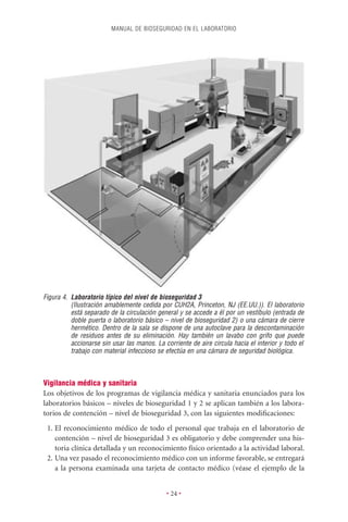 MANUAL DE BIOSEGURIDAD EN EL LABORATORIO




Figura 4. Laboratorio típico del nivel de bioseguridad 3
          (Ilustración amablemente cedida por CUH2A, Princeton, NJ (EE.UU.)). El laboratorio
          está separado de la circulación general y se accede a él por un vestíbulo (entrada de
          doble puerta o laboratorio básico – nivel de bioseguridad 2) o una cámara de cierre
          hermético. Dentro de la sala se dispone de una autoclave para la descontaminación
          de residuos antes de su eliminación. Hay también un lavabo con grifo que puede
          accionarse sin usar las manos. La corriente de aire circula hacia el interior y todo el
          trabajo con material infeccioso se efectúa en una cámara de seguridad biológica.



Vigilancia médica y sanitaria
Los objetivos de los programas de vigilancia médica y sanitaria enunciados para los
laboratorios básicos – niveles de bioseguridad 1 y 2 se aplican también a los labora-
torios de contención – nivel de bioseguridad 3, con las siguientes modiﬁcaciones:
 1. El reconocimiento médico de todo el personal que trabaja en el laboratorio de
    contención – nivel de bioseguridad 3 es obligatorio y debe comprender una his-
    toria clínica detallada y un reconocimiento físico orientado a la actividad laboral.
 2. Una vez pasado el reconocimiento médico con un informe favorable, se entregará
    a la persona examinada una tarjeta de contacto médico (véase el ejemplo de la


                                             • 24 •
 