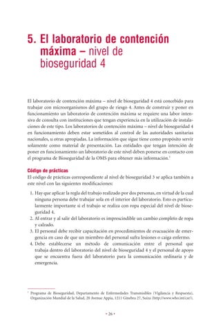 5. El laboratorio de contención
   máxima – nivel de
   bioseguridad 4

El laboratorio de contención máxima – nivel de bioseguridad 4 está concebido para
trabajar con microorganismos del grupo de riesgo 4. Antes de construir y poner en
funcionamiento un laboratorio de contención máxima se requiere una labor inten-
siva de consulta con instituciones que tengan experiencia en la utilización de instala-
ciones de este tipo. Los laboratorios de contención máxima – nivel de bioseguridad 4
en funcionamiento deben estar sometidos al control de las autoridades sanitarias
nacionales, u otras apropiadas. La información que sigue tiene como propósito servir
solamente como material de presentación. Las entidades que tengan intención de
poner en funcionamiento un laboratorio de este nivel deben ponerse en contacto con
el programa de Bioseguridad de la OMS para obtener más información.1

Código de prácticas
El código de prácticas correspondiente al nivel de bioseguridad 3 se aplica también a
este nivel con las siguientes modiﬁcaciones:
    1. Hay que aplicar la regla del trabajo realizado por dos personas, en virtud de la cual
       ninguna persona debe trabajar sola en el interior del laboratorio. Esto es particu-
       larmente importante si el trabajo se realiza con ropa especial del nivel de biose-
       guridad 4.
    2. Al entrar y al salir del laboratorio es imprescindible un cambio completo de ropa
       y calzado.
    3. El personal debe recibir capacitación en procedimientos de evacuación de emer-
       gencia en caso de que un miembro del personal sufra lesiones o caiga enfermo.
    4. Debe establecerse un método de comunicación entre el personal que
       trabaja dentro del laboratorio del nivel de bioseguridad 4 y el personal de apoyo
       que se encuentra fuera del laboratorio para la comunicación ordinaria y de
       emergencia.




1
    Programa de Bioseguridad, Departamento de Enfermedades Transmisibles (Vigilancia y Respuesta),
    Organización Mundial de la Salud, 20 Avenue Appia, 1211 Ginebra 27, Suiza (http://www.who.int/csr/).



                                                  • 26 •
 