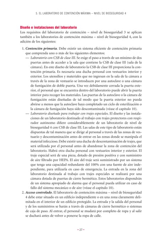 5. EL LABORATORIO DE CONTENCIÓN MÁXIMA – NIVEL DE BIOSEGURIDAD 4




Diseño e instalaciones del laboratorio
Los requisitos del laboratorio de contención – nivel de bioseguridad 3 se aplican
también a los laboratorios de contención máxima – nivel de bioseguridad 4, con la
adición de los siguientes:
 1. Contención primaria. Debe existir un sistema eﬁciente de contención primaria
    que comprenda uno o más de los siguientes elementos:
    — Laboratorio con CSB de clase III. Se exige el paso a través de un mínimo de dos
        puertas antes de acceder a la sala que contiene la CSB de clase III (sala de la
        cámara). En este diseño de laboratorio la CSB de clase III proporciona la con-
        tención primaria. Es necesaria una ducha personal con vestuarios interior y
        exterior. Los utensilios y materiales que no ingresan en la sala de la cámara a
        través de la zona de vestuario se introducen por una autoclave o una cámara
        de fumigación de doble puerta. Una vez debidamente cerrada la puerta exte-
        rior, el personal que se encuentra dentro del laboratorio puede abrir la puerta
        interior para recoger los materiales. Las puertas de la autoclave o la cámara de
        fumigación están diseñadas de tal modo que la puerta exterior no pueda
        abrirse a menos que la autoclave haya completado un ciclo de esterilización o
        la cámara de fumigación haya sido descontaminada (véase el capítulo 10).
    — Laboratorio diseñado para trabajar con trajes especiales. El diseño y las instala-
        ciones de un laboratorio destinado al trabajo con trajes protectores con respi-
        rador autónomo diﬁere considerablemente de un laboratorio de nivel de
        bioseguridad 4 con CSB de clase III. Las salas de este tipo de laboratorio están
        dispuestas de tal manera que se dirige al personal a través de las zonas de ves-
        tuario y descontaminación antes de entrar en las zonas donde se manipula el
        material infeccioso. Debe existir una ducha de descontaminación de trajes, que
        será utilizada por el personal antes de abandonar la zona de contención del
        laboratorio. Habrá otra ducha personal con vestuarios interior y exterior. El
        traje especial será de una pieza, dotado de presión positiva y con suministro
        de aire ﬁltrado por HEPA. El aire del traje será suministrado por un sistema
        que tenga una capacidad redundante del 100% con una fuente de aire inde-
        pendiente, para utilizarla en caso de emergencia. La entrada en la zona del
        laboratorio destinada al trabajo con trajes especiales se realizará por una
        cámara dotada de puertas de cierre hermético. Estos laboratorios dispondrán
        de un sistema apropiado de alarma que el personal pueda utilizar en caso de
        fallo del sistema mecánico o de aire (véase el capítulo 10).
 2. Acceso controlado. El laboratorio de contención máxima – nivel de bioseguridad
    4 debe estar situado en un ediﬁcio independiente o en una zona claramente deli-
    mitada en el interior de un ediﬁcio protegido. La entrada y la salida del personal
    y de los suministros se harán a través de cámaras de cierre hermético o sistemas
    de caja de paso. Al entrar, el personal se mudará por completo de ropa y al salir
    se duchará antes de volver a ponerse la ropa de calle.


                                         • 27 •
 