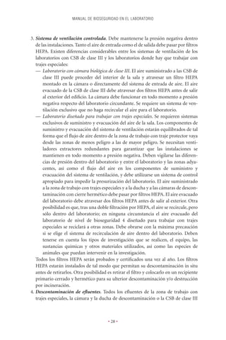 MANUAL DE BIOSEGURIDAD EN EL LABORATORIO



3. Sistema de ventilación controlada. Debe mantenerse la presión negativa dentro
   de las instalaciones. Tanto el aire de entrada como el de salida debe pasar por ﬁltros
   HEPA. Existen diferencias considerables entre los sistemas de ventilación de los
   laboratorios con CSB de clase III y los laboratorios donde hay que trabajar con
   trajes especiales:
   — Laboratorio con cámara biológica de clase III. El aire suministrado a las CSB de
       clase III puede proceder del interior de la sala y atravesar un ﬁltro HEPA
       montado en la cámara o directamente del sistema de entrada de aire. El aire
       evacuado de la CSB de clase III debe atravesar dos ﬁltros HEPA antes de salir
       al exterior del ediﬁcio. La cámara debe funcionar en todo momento a presión
       negativa respecto del laboratorio circundante. Se requiere un sistema de ven-
       tilación exclusivo que no haga recircular el aire para el laboratorio.
   — Laboratorio diseñado para trabajar con trajes especiales. Se requieren sistemas
       exclusivos de suministro y evacuación del aire de la sala. Los componentes de
       suministro y evacuación del sistema de ventilación estarán equilibrados de tal
       forma que el ﬂujo de aire dentro de la zona de trabajo con traje protector vaya
       desde las zonas de menos peligro a las de mayor peligro. Se necesitan venti-
       ladores extractores redundantes para garantizar que las instalaciones se
       mantienen en todo momento a presión negativa. Deben vigilarse las diferen-
       cias de presión dentro del laboratorio y entre el laboratorio y las zonas adya-
       centes, así como el ﬂujo del aire en los componentes de suministro y
       evacuación del sistema de ventilación, y debe utilizarse un sistema de control
       apropiado para impedir la presurización del laboratorio. El aire suministrado
       a la zona de trabajo con trajes especiales y a la ducha y a las cámaras de descon-
       taminación con cierre hermético debe pasar por ﬁltros HEPA. El aire evacuado
       del laboratorio debe atravesar dos ﬁltros HEPA antes de salir al exterior. Otra
       posibilidad es que, tras una doble ﬁltración por HEPA, el aire se recircule, pero
       sólo dentro del laboratorio; en ninguna circunstancia el aire evacuado del
       laboratorio de nivel de bioseguridad 4 diseñado para trabajar con trajes
       especiales se reciclará a otras zonas. Debe obrarse con la máxima precaución
       si se elige el sistema de recirculación de aire dentro del laboratorio. Deben
       tenerse en cuenta los tipos de investigación que se realicen, el equipo, las
       sustancias químicas y otros materiales utilizados, así como las especies de
       animales que puedan intervenir en la investigación.
   Todos los ﬁltros HEPA serán probados y certiﬁcados una vez al año. Los ﬁltros
   HEPA estarán instalados de tal modo que permitan su descontaminación in situ
   antes de retirarlos. Otra posibilidad es retirar el ﬁltro y colocarlo en un recipiente
   primario cerrado y hermético para su ulterior descontaminación y/o destrucción
   por incineración.
4. Descontaminación de eﬂuentes. Todos los eﬂuentes de la zona de trabajo con
   trajes especiales, la cámara y la ducha de descontaminación o la CSB de clase III



                                         • 28 •
 