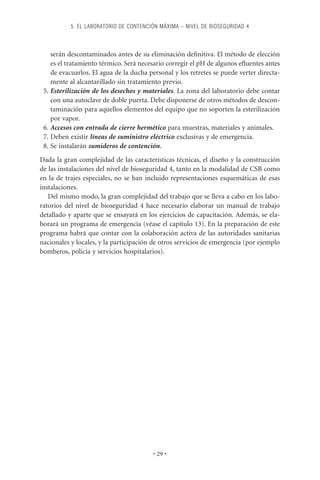 5. EL LABORATORIO DE CONTENCIÓN MÁXIMA – NIVEL DE BIOSEGURIDAD 4



    serán descontaminados antes de su eliminación deﬁnitiva. El método de elección
    es el tratamiento térmico. Será necesario corregir el pH de algunos eﬂuentes antes
    de evacuarlos. El agua de la ducha personal y los retretes se puede verter directa-
    mente al alcantarillado sin tratamiento previo.
 5. Esterilización de los desechos y materiales. La zona del laboratorio debe contar
    con una autoclave de doble puerta. Debe disponerse de otros métodos de descon-
    taminación para aquellos elementos del equipo que no soporten la esterilización
    por vapor.
 6. Accesos con entrada de cierre hermético para muestras, materiales y animales.
 7. Deben existir líneas de suministro eléctrico exclusivas y de emergencia.
 8. Se instalarán sumideros de contención.
Dada la gran complejidad de las características técnicas, el diseño y la construcción
de las instalaciones del nivel de bioseguridad 4, tanto en la modalidad de CSB como
en la de trajes especiales, no se han incluido representaciones esquemáticas de esas
instalaciones.
   Del mismo modo, la gran complejidad del trabajo que se lleva a cabo en los labo-
ratorios del nivel de bioseguridad 4 hace necesario elaborar un manual de trabajo
detallado y aparte que se ensayará en los ejercicios de capacitación. Además, se ela-
borará un programa de emergencia (véase el capítulo 13). En la preparación de este
programa habrá que contar con la colaboración activa de las autoridades sanitarias
nacionales y locales, y la participación de otros servicios de emergencia (por ejemplo
bomberos, policía y servicios hospitalarios).




                                        • 29 •
 