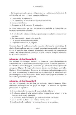 6. ANIMALARIOS



   En lo que respecta a los agentes patógenos que van a utilizarse en el laboratorio de
animales, hay que tener en cuenta los siguientes factores:
 1. La vía normal de transmisión.
 2. Los volúmenes y las concentraciones que van a manejarse.
 3. La vía de inoculación.
 4. En su caso, la vía de excreción de los agentes.
En cuanto a los animales que van a usarse en el laboratorio, los factores que hay que
tener en cuenta son los siguientes:
 1. El carácter de los animales, es decir, su grado de agresividad y tendencia a morder
    o arañar.
 2. Sus endoparásitos y ectoparásitos naturales.
 3. Las zoonosis a las que son susceptibles.
 4. La posible diseminación de alérgenos.
Como en el caso de los laboratorios, los requisitos relativos a las características de
diseño, el equipo y las precauciones son cada vez más estrictos a medida que aumenta
el nivel de seguridad. Esos requisitos se describen a continuación y se resumen en el
cuadro 4. Las directrices son acumulativas; es decir, cada nivel incorpora los requisi-
tos de los niveles inferiores.

Animalarios – nivel de bioseguridad 1
Este nivel es el apropiado para mantener a la mayoría de los animales después de la
cuarentena (salvo los primates no humanos, respecto de los cuales debe consultarse a
las autoridades nacionales) y para los animales que son inoculados deliberadamente
con agentes del grupo de riesgo 1. Se necesitan técnicas microbiológicas apropiadas.
El director del animalario debe determinar las políticas, procedimientos y protocolos
para todas las operaciones, así como para el acceso al animalario. Se instituirá un pro-
grama apropiado de vigilancia médica para el personal y se preparará y adoptará un
manual de seguridad de las operaciones.

Animalarios – nivel de bioseguridad 2
Este nivel es apropiado para el trabajo con animales a los que se inoculan delibe-
radamente microorganismos del grupo de riesgo 2. Se aplicarán las siguientes
precauciones de seguridad:
 1. Se cumplirán todos los requisitos de los animalarios del nivel 1.
 2. Se colocarán señales de advertencia del peligro biológico (véase la ﬁgura 1) en las
    puertas y otros lugares apropiados.
 3. El local estará diseñado de modo que sea fácil de limpiar y mantener.
 4. Las puertas deben abrirse hacia dentro y cerrarse solas.
 5. La calefacción, la ventilación y la iluminación deben ser apropiadas.


                                         • 31 •
 