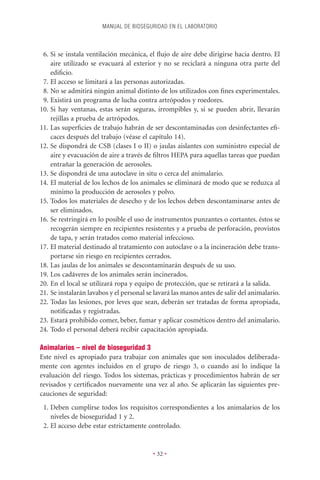 MANUAL DE BIOSEGURIDAD EN EL LABORATORIO



 6. Si se instala ventilación mecánica, el ﬂujo de aire debe dirigirse hacia dentro. El
    aire utilizado se evacuará al exterior y no se reciclará a ninguna otra parte del
    ediﬁcio.
 7. El acceso se limitará a las personas autorizadas.
 8. No se admitirá ningún animal distinto de los utilizados con ﬁnes experimentales.
 9. Existirá un programa de lucha contra artrópodos y roedores.
10. Si hay ventanas, estas serán seguras, irrompibles y, si se pueden abrir, llevarán
    rejillas a prueba de artrópodos.
11. Las superﬁcies de trabajo habrán de ser descontaminadas con desinfectantes eﬁ-
    caces después del trabajo (véase el capítulo 14).
12. Se dispondrá de CSB (clases I o II) o jaulas aislantes con suministro especial de
    aire y evacuación de aire a través de ﬁltros HEPA para aquellas tareas que puedan
    entrañar la generación de aerosoles.
13. Se dispondrá de una autoclave in situ o cerca del animalario.
14. El material de los lechos de los animales se eliminará de modo que se reduzca al
    mínimo la producción de aerosoles y polvo.
15. Todos los materiales de desecho y de los lechos deben descontaminarse antes de
    ser eliminados.
16. Se restringirá en lo posible el uso de instrumentos punzantes o cortantes. éstos se
    recogerán siempre en recipientes resistentes y a prueba de perforación, provistos
    de tapa, y serán tratados como material infeccioso.
17. El material destinado al tratamiento con autoclave o a la incineración debe trans-
    portarse sin riesgo en recipientes cerrados.
18. Las jaulas de los animales se descontaminarán después de su uso.
19. Los cadáveres de los animales serán incinerados.
20. En el local se utilizará ropa y equipo de protección, que se retirará a la salida.
21. Se instalarán lavabos y el personal se lavará las manos antes de salir del animalario.
22. Todas las lesiones, por leves que sean, deberán ser tratadas de forma apropiada,
    notiﬁcadas y registradas.
23. Estará prohibido comer, beber, fumar y aplicar cosméticos dentro del animalario.
24. Todo el personal deberá recibir capacitación apropiada.

Animalarios – nivel de bioseguridad 3
Este nivel es apropiado para trabajar con animales que son inoculados deliberada-
mente con agentes incluidos en el grupo de riesgo 3, o cuando así lo indique la
evaluación del riesgo. Todos los sistemas, prácticas y procedimientos habrán de ser
revisados y certiﬁcados nuevamente una vez al año. Se aplicarán las siguientes pre-
cauciones de seguridad:
 1. Deben cumplirse todos los requisitos correspondientes a los animalarios de los
    niveles de bioseguridad 1 y 2.
 2. El acceso debe estar estrictamente controlado.


                                          • 32 •
 