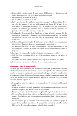 6. ANIMALARIOS



 3. El animalario estará separado de otros locales del laboratorio y destinados a ani-
    males por dos puertas que formen un vestíbulo o antesala.
 4. En el vestíbulo se instalarán lavabos.
 5. En el vestíbulo se instalarán duchas.
 6. Habrá que disponer de ventilación mecánica que asegure un ﬂujo continuo de aire
    en todos los locales. El aire de salida pasará por ﬁltros HEPA antes de ser
    evacuado a la atmósfera sin ningún tipo de recirculación. El sistema estará
    diseñado de tal modo que impida el ﬂujo de retorno accidental y que haya una
    presión positiva en todas partes del animalario.
 7. Se dispondrá de una autoclave situada en un lugar cómodo respecto del alo-
    jamiento de los animales y donde el riesgo biológico esté contenido. Los residuos
    infecciosos se tratarán en la autoclave antes de trasladarlos a otros lugares de la
    instalación.
 8. Se dispondrá de un incinerador de fácil acceso en la instalación o se tomarán otras
    disposiciones al mismo efecto con las autoridades competentes.
 9. Los animales infectados con microorganismos del grupo de riesgo 3 estarán alo-
    jados en jaulas aisladas o en locales con salidas de ventilación situadas detrás de
    las jaulas.
10. Los lechos de los animales tendrán el mínimo polvo que sea posible.
11. Toda la ropa protectora deberá ser descontaminada antes de enviarla a la
    lavandería.
12. Las ventanas estarán herméticamente cerradas y serán resistentes a la rotura.
13. Se ofrecerá al personal la posibilidad de inmunizarse, si procede.

Animalarios – nivel de bioseguridad 4
El trabajo que se realice en estas instalaciones normalmente guardará relación con el
del laboratorio de contención máxima – nivel de bioseguridad 4, y habrá que armo-
nizar las normas y los reglamentos nacionales y locales para aplicarlos a ambos tipos
de instalaciones. Para el trabajo en laboratorios que requieren trajes especiales se uti-
lizarán prácticas y procedimientos especiales, además de los que se describen a con-
tinuación (véase el capítulo 5).
 1. Se cumplirán todos los requisitos de los animalarios de los niveles de bioseguri-
    dad 1, 2 y 3.
 2. El acceso estará estrictamente controlado; sólo tendrá autorización para entrar el
    personal designado por el director del establecimiento.
 3. Ninguna persona deberá trabajar sola: se aplicará la regla de las dos personas.
 4. El personal habrá recibido el máximo nivel posible de formación en microbiología
    y estará familiarizado con los riesgos que entraña su trabajo y las precauciones
    necesarias.
 5. Las zonas en las que se alojen los animales infectados con agentes del grupo de
    riesgo 4 mantendrán los criterios de contención descritos y aplicados en los
    laboratorios de contención máxima – nivel de bioseguridad 4.

                                          • 33 •
 