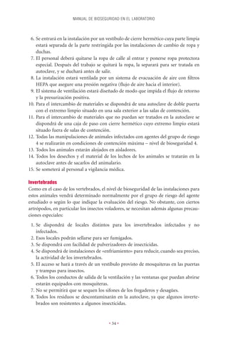 MANUAL DE BIOSEGURIDAD EN EL LABORATORIO



 6. Se entrará en la instalación por un vestíbulo de cierre hermético cuya parte limpia
    estará separada de la parte restringida por las instalaciones de cambio de ropa y
    duchas.
 7. El personal deberá quitarse la ropa de calle al entrar y ponerse ropa protectora
    especial. Después del trabajo se quitará la ropa, la separará para ser tratada en
    autoclave, y se duchará antes de salir.
 8. La instalación estará ventilada por un sistema de evacuación de aire con ﬁltros
    HEPA que asegure una presión negativa (ﬂujo de aire hacia el interior).
 9. El sistema de ventilación estará diseñado de modo que impida el ﬂujo de retorno
    y la presurización positiva.
10. Para el intercambio de materiales se dispondrá de una autoclave de doble puerta
    con el extremo limpio situado en una sala exterior a las salas de contención.
11. Para el intercambio de materiales que no puedan ser tratados en la autoclave se
    dispondrá de una caja de paso con cierre hermético cuyo extremo limpio estará
    situado fuera de salas de contención.
12. Todas las manipulaciones de animales infectados con agentes del grupo de riesgo
    4 se realizarán en condiciones de contención máxima – nivel de bioseguridad 4.
13. Todos los animales estarán alojados en aisladores.
14. Todos los desechos y el material de los lechos de los animales se tratarán en la
    autoclave antes de sacarlos del animalario.
15. Se someterá al personal a vigilancia médica.

Invertebrados
Como en el caso de los vertebrados, el nivel de bioseguridad de las instalaciones para
estos animales vendrá determinado normalmente por el grupo de riesgo del agente
estudiado o según lo que indique la evaluación del riesgo. No obstante, con ciertos
artrópodos, en particular los insectos voladores, se necesitan además algunas precau-
ciones especiales:
 1. Se dispondrá de locales distintos para los invertebrados infectados y no
    infectados.
 2. Esos locales podrán sellarse para ser fumigados.
 3. Se dispondrá con facilidad de pulverizadores de insecticidas.
 4. Se dispondrá de instalaciones de «enfriamiento» para reducir, cuando sea preciso,
    la actividad de los invertebrados.
 5. El acceso se hará a través de un vestíbulo provisto de mosquiteras en las puertas
    y trampas para insectos.
 6. Todos los conductos de salida de la ventilación y las ventanas que puedan abrirse
    estarán equipados con mosquiteras.
 7. No se permitirá que se sequen los sifones de los fregaderos y desagües.
 8. Todos los residuos se descontaminarán en la autoclave, ya que algunos inverte-
    brados son resistentes a algunos insecticidas.


                                         • 34 •
 