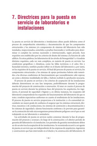 7. Directrices para la puesta en
   servicio de laboratorios e
   instalaciones

La puesta en servicio de laboratorios e instalaciones aﬁnes puede deﬁnirse como el
proceso de comprobación sistemática y documentación de que los componentes
estructurales y los sistemas y/o componentes de sistemas del laboratorio han sido
instalados, inspeccionados, sometidos a pruebas funcionales y veriﬁcados para deter-
minar si cumplen las normas nacionales o internacionales, según proceda. Esos
requisitos son establecidos por los criterios de diseño del sistema y la función de cada
ediﬁcio. En otras palabras, los laboratorios de los niveles de bioseguridad 1 a 4 tendrán
distintos requisitos, cada vez más complejos, en materia de puesta en servicio. Las
condiciones geográﬁcas y climáticas, como las fallas tectónicas o el calor, frío y
humedad extremos, también pueden inﬂuir en el diseño del laboratorio y, por tanto,
en los requisitos de la puesta en servicio. Al ﬁnal del proceso de puesta en servicio, los
componentes estructurales y los sistemas de apoyo pertinentes habrán sido someti-
dos a las diversas condiciones de funcionamiento que razonablemente cabe esperar,
así como a distintas modalidades de fallo, y habrán recibido la aprobación necesaria.
   El proceso de puesta en servicio y los criterios de aceptación de las instalaciones
deberán determinarse en una fase temprana, preferiblemente durante la progra-
mación del proyecto de construcción o renovación. Al tener en cuenta el proceso de
puesta en servicio durante las primeras fases del proyecto, los arquitectos, los inge-
nieros, el personal de seguridad e higiene y, en última instancia, los ocupantes del
laboratorio comprenderán los requisitos de funcionamiento del laboratorio de que se
trate y tendrán expectativas uniformes en cuanto al rendimiento de las instalaciones.
El proceso de puesta en servicio proporciona a la institución y a la comunidad cir-
cundante un mayor grado de conﬁanza al asegurar que los sistemas estructural, eléc-
trico, mecánico y de conducciones, los sistemas de contención y descontaminación y
los sistemas de seguridad y alarma funcionarán conforme a lo previsto para garanti-
zar la contención de todo microorganismo potencialmente peligroso con el que se esté
trabajando en ese laboratorio o animalario.
   Las actividades de puesta en servicio suelen comenzar durante la fase de progra-
mación del proyecto y avanzan a lo largo de la construcción y el ulterior período de
garantía del laboratorio o la instalación. Los períodos de garantía normalmente deben
ser de un año tras la ocupación de las instalaciones. Se recomienda recurrir a un agente
de puesta en servicio que sea independiente de las empresas de arquitectos, ingenieros
y constructores que han intervenido en el diseño y la construcción del laboratorio. El


                                          • 36 •
 
