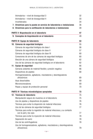 MANUAL DE BIOSEGURIDAD EN EL LABORATORIO




    Animalarios – nivel de bioseguridad 3                                    32
    Animalarios – nivel de bioseguridad 4                                    33
    Invertebrados                                                            34
 7. Directrices para la puesta en servicio de laboratorios e instalaciones   36
 8. Directrices para la certiﬁcación de laboratorios e instalaciones         39

PARTE II Bioprotección en el laboratorio                                     47
 9. Conceptos de bioprotección en el laboratorio                             49

PARTE III Equipo de laboratorio                                              53
10. Cámaras de seguridad biológica                                           55
    Cámaras de seguridad biológica de clase I                                56
    Cámaras de seguridad biológica de clase II                               57
    Cámaras de seguridad biológica de clase III                              60
    Conexiones de aire de las cámaras de seguridad biológica                 60
    Elección de una cámara de seguridad biológica                            62
    Uso de las cámaras de seguridad biológica en el laboratorio              62
11. Equipo de seguridad                                                      66
    Cámaras aislantes de material ﬂexible y presión negativa                 66
    Dispositivos de pipeteo                                                  68
    Homogeneizadores, agitadores, mezcladores y desintegradores
       ultrasónicos                                                          69
    Asas desechables                                                         69
    Microincineradores                                                       69
    Ropas y equipo de protección personal                                    70

PARTE IV Técnicas microbiológicas apropiadas                                 73
12. Técnicas de laboratorio                                                  75
    Manipulación segura de muestras en el laboratorio                        75
    Uso de pipetas y dispositivos de pipeteo                                 76
    Técnicas para evitar la dispersión de material infeccioso                76
    Uso de las cámaras de seguridad biológica                                77
    Técnicas para evitar la ingestión de material infeccioso y su contacto
      con la piel y los ojos                                                 77
    Técnicas para evitar la inyección de material infeccioso                 78
    Separación de suero                                                      78
    Uso de las centrifugadoras                                               78
    Uso de homogeneizadores, agitadores, mezcladores y desintegradores
      ultrasónicos                                                           79
                                       • iv •
 