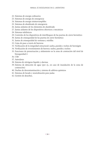 MANUAL DE BIOSEGURIDAD EN EL LABORATORIO



22. Sistemas de energía ordinarios
23. Sistemas de energía de emergencia
24. Sistemas de energía ininterrumpibles
25. Sistemas de alumbrado de emergencia
26. Juntas aislantes de los elementos de alumbrado
27. Juntas aislantes de los dispositivos eléctricos y mecánicos
28. Sistemas telefónicos
29. Controles de los dispositivos de interbloqueo de las puertas de cierre hermético
30. Juntas de estanqueidad de las puertas de cierre hermético
31. Juntas de estanqueidad de ventanas y mirillas
32. Cajas de paso a través de barreras
33. Veriﬁcación de la integridad estructural: suelos, paredes y techos de hormigón
34. Veriﬁcación de revestimientos de barrera: suelos, paredes y techos
35. Funciones de presurización y aislamiento en la zona de contención del nivel de
    bioseguridad 4
36. CSB
37. Autoclaves
38. Sistema de nitrógeno líquido y alarmas
39. Sistema de detección de agua (por ej., en caso de inundación de la zona de
    contención)
40. Duchas de descontaminación y sistema de aditivos químicos
41. Sistemas de lavado y neutralización para jaulas
42. Gestión de desechos.




                                       • 38 •
 