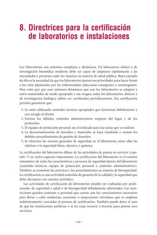 8. Directrices para la certiﬁcación
   de laboratorios e instalaciones


Los laboratorios son entornos complejos y dinámicos. Un laboratorio clínico o de
investigación biomédica moderno debe ser capaz de adaptarse rápidamente a las
necesidades y presiones cada vez mayores en materia de salud pública. Buen ejemplo
de ello es la necesidad de que los laboratorios ajusten sus prioridades para hacer frente
a los retos planteados por las enfermedades infecciosas emergentes o reemergentes.
Para velar por que esos entornos dinámicos que son los laboratorios se adapten y
estén mantenidos de modo apropiado y sin riesgos, todos los laboratorios clínicos y
de investigación biológica deben ser certiﬁcados periódicamente. Esa certiﬁcación
permite garantizar que:
 1. Se estén utilizando controles técnicos apropiados que funcionan debidamente y
    con arreglo al diseño
 2. Existan los debidos controles administrativos respecto del lugar y de los
    protocolos
 3. El equipo de protección personal sea el indicado para las tareas que se realizan
 4. La descontaminación de desechos y materiales se haya estudiado y existan los
    debidos procedimientos de gestión de desechos
 5. Se observen las normas generales de seguridad en el laboratorio, entre ellas las
    relativas a la seguridad física, eléctrica y química.
La certiﬁcación del laboratorio diﬁere de las actividades de puesta en servicio (capí-
tulo 7) en varios aspectos importantes. La certiﬁcación del laboratorio es el examen
sistemático de todas las características y procesos de seguridad dentro del laboratorio
(controles técnicos, equipo de protección personal y controles administrativos).
También se examinan las prácticas y los procedimientos en materia de bioseguridad.
La certiﬁcación es una actividad sostenida de garantía de la calidad y la seguridad que
debe efectuarse con carácter periódico.
    Las actividades de certiﬁcación de laboratorios pueden ser realizadas por profe-
sionales de seguridad y salud o de bioseguridad debidamente adiestrados. Las insti-
tuciones pueden contratar a personal que cuente con los conocimientos necesarios
para llevar a cabo auditorías, encuestas o inspecciones (términos que se emplean
indistintamente) asociadas al proceso de certiﬁcación. También puede darse el caso
de que las instituciones preﬁeran o se les exija recurrir a terceros para prestar esos
servicios.


                                          • 39 •
 