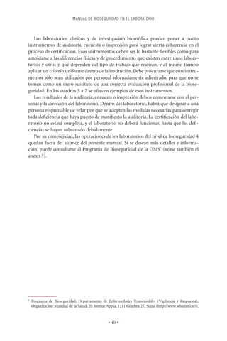 MANUAL DE BIOSEGURIDAD EN EL LABORATORIO



   Los laboratorios clínicos y de investigación biomédica pueden poner a punto
instrumentos de auditoría, encuesta o inspección para lograr cierta coherencia en el
proceso de certiﬁcación. Esos instrumentos deben ser lo bastante ﬂexibles como para
amoldarse a las diferencias físicas y de procedimiento que existen entre unos labora-
torios y otros y que dependen del tipo de trabajo que realizan, y al mismo tiempo
aplicar un criterio uniforme dentro de la institución. Debe procurarse que esos instru-
mentos sólo sean utilizados por personal adecuadamente adiestrado, para que no se
tomen como un mero sustituto de una correcta evaluación profesional de la biose-
guridad. En los cuadros 5 a 7 se ofrecen ejemplos de esos instrumentos.
   Los resultados de la auditoría, encuesta o inspección deben comentarse con el per-
sonal y la dirección del laboratorio. Dentro del laboratorio, habrá que designar a una
persona responsable de velar por que se adopten las medidas necesarias para corregir
toda deﬁciencia que haya puesto de maniﬁesto la auditoría. La certiﬁcación del labo-
ratorio no estará completa, y el laboratorio no deberá funcionar, hasta que las deﬁ-
ciencias se hayan subsanado debidamente.
   Por su complejidad, las operaciones de los laboratorios del nivel de bioseguridad 4
quedan fuera del alcance del presente manual. Si se desean más detalles e informa-
ción, puede consultarse al Programa de Bioseguridad de la OMS1 (véase también el
anexo 3).




1
    Programa de Bioseguridad, Departamento de Enfermedades Transmisibles (Vigilancia y Respuesta),
    Organización Mundial de la Salud, 20 Avenue Appia, 1211 Ginebra 27, Suiza (http://www.who.int/csr/).



                                                  • 40 •
 