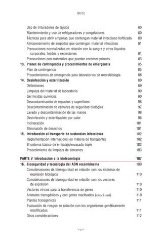 ÍNDICE




    Uso de trituradores de tejidos                                               80
    Mantenimiento y uso de refrigeradores y congeladores                         80
    Técnicas para abrir ampollas que contengan material infeccioso lioﬁlizado    80
    Almacenamiento de ampollas que contengan material infeccioso                 81
    Precauciones normalizadas en relación con la sangre y otros líquidos
       corporales, tejidos y excreciones                                         81
    Precauciones con materiales que puedan contener priones                      83
13. Planes de contingencia y procedimientos de emergencia                        85
    Plan de contingencia                                                         85
    Procedimientos de emergencia para laboratorios de microbiología              86
14. Desinfección y esterilización                                                89
    Deﬁniciones                                                                  89
    Limpieza del material de laboratorio                                         90
    Germicidas químicos                                                          90
    Descontaminación de espacios y superﬁcies                                    96
    Descontaminación de cámaras de seguridad biológica                           97
    Lavado y descontaminación de las manos                                       98
    Desinfección y esterilización por calor                                      98
    Incineración                                                                101
    Eliminación de desechos                                                     101
15. Introducción al transporte de sustancias infecciosas                        102
    Reglamentación internacional en materia de transportes                      102
    El sistema básico de embalaje/envasado triple                               103
    Procedimiento de limpieza de derrames                                       103

PARTE V Introducción a la biotecnología                                         107
16. Bioseguridad y tecnología del ADN recombinante                              109
    Consideraciones de bioseguridad en relación con los sistemas de
      expresión biológica                                                       110
    Consideraciones de bioseguridad en relación con los vectores
      de expresión                                                              110
    Vectores víricos para la transferencia de genes                             110
    Animales transgénicos y con genes inactivados (knock-out)                   110
    Plantas transgénicas                                                        111
    Evaluación de riesgos en relación con los organismos genéticamente
      modiﬁcados                                                                111
    Otras consideraciones                                                       112


                                        •v•
 