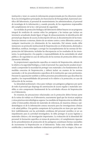 MANUAL DE BIOSEGURIDAD EN EL LABORATORIO



institución y tener en cuenta la información proporcionada por los directores cientí-
ﬁcos, los investigadores principales, los funcionarios de bioseguridad, el personal cien-
tíﬁco del laboratorio, el personal de mantenimiento, los administradores, el personal
de tecnología de la información y, cuando proceda, de los organismos responsables
del cumplimiento de la ley y del personal de seguridad.
    Las medidas de protección biológica del laboratorio deben basarse en un programa
integral de rendición de cuentas sobre los patógenos y las toxinas que incluya un
inventario actualizado donde ﬁgure el lugar de almacenamiento, la identiﬁcación del
personal que dispone de acceso, la descripción del uso, la documentación de las trans-
ferencias internas o externas, dentro de un mismo centro y entre diferentes centros, y
cualquier inactivación y/o eliminación de los materiales. Del mismo modo, debe
instaurarse un protocolo institucional de bioprotección en el laboratorio, destinado a
identiﬁcar, notiﬁcar, investigar y corregir los incumplimientos de las normas de bio-
protección del laboratorio, incluidas las discrepancias en los resultados de los inven-
tarios. La participación y los papeles y responsabilidades de las autoridades de salud
pública y de seguridad en caso de infracción de las normas de protección deben estar
claramente deﬁnidas.
    Se proporcionará capacitación especíﬁca en materia de bioprotección, además de
la relativa a la seguridad biológica, a todo el personal. Esa capacitación ayudará al per-
sonal a comprender la necesidad de proteger esos materiales y los fundamentos de las
medidas concretas de bioprotección, y deberá incluir un examen de las normas
nacionales y de los procedimientos especíﬁcos de la institución que sean pertinentes.
Durante la capacitación también se deben presentar procedimientos que describan los
papeles y las responsabilidades del personal en lo relativo a la protección, en caso de
infracción de las normas.
    La idoneidad profesional y ética para trabajar con patógenos peligrosos por parte
de todo el personal que disponga de autorización de acceso regular a materiales sen-
sibles es otro componente fundamental de las actividades eﬁcaces de bioprotección
en el laboratorio.
    En resumen, las precauciones relacionadas con la protección deben formar parte
de la rutina de trabajo en el laboratorio, exactamente igual que las técnicas asépticas
y otras prácticas microbiológicas seguras. Las medidas de bioprotección no deben diﬁ-
cultar el intercambio eﬁciente de materiales de referencia, de muestras clínicas y epi-
demiológicas ni de la información conexa necesaria para las investigaciones clínicas
o de salud pública. Una gestión competente de la protección no tiene por qué inter-
ferir indebidamente con las actividades cotidianas del personal cientíﬁco ni ser un
impedimento para la actividad investigadora. Se debe proteger el acceso legítimo a
materiales clínicos y de investigación importantes. La evaluación de la idoneidad del
personal, la formación especíﬁca en temas de protección y el cumplimiento riguroso
de los procedimientos de protección de los patógenos constituyen formas razonables
de incrementar la bioprotección en el laboratorio. Todas estas medidas deben ser
establecidas y mantenidas mediante evaluaciones periódicas de los riesgos y las ame-


                                          • 50 •
 